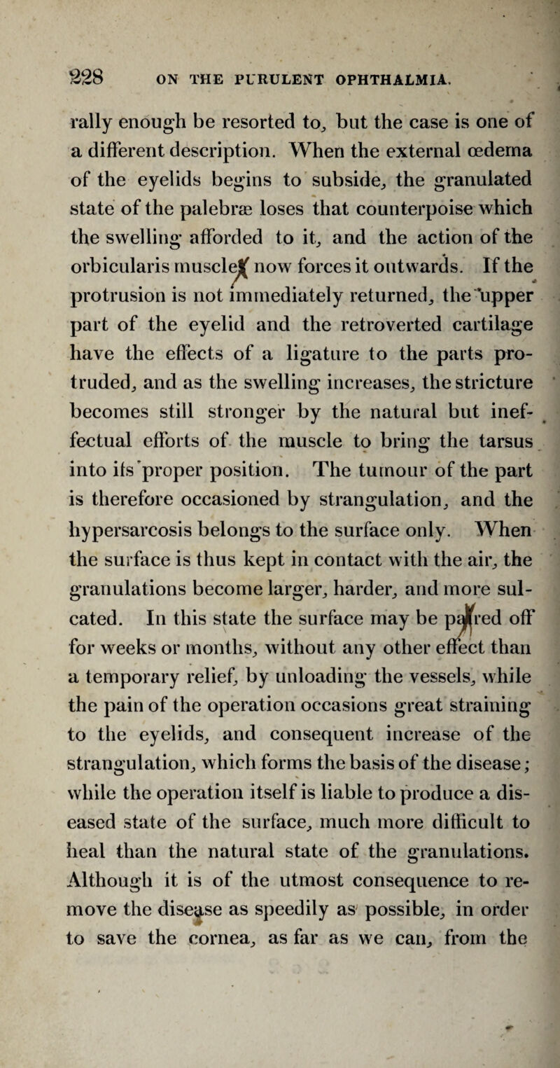 rally enough be resorted to, but the case is one of a different description. When the external oedema of the eyelids begins to subside, the granulated state of the palebrae loses that counterpoise which the swelling afforded to it, and the action of the orbicularis musclej( now forces it outwards. If the protrusion is not immediately returned, the upper part of the eyelid and the retroverted cartilage have the effects of a ligature to the parts pro¬ truded, and as the swelling increases, the stricture becomes still stronger by the natural but inef¬ fectual efforts of the muscle to bring the tarsus into its proper position. The tumour of the part is therefore occasioned by strangulation, and the hypersarcosis belongs to the surface only. When the surface is thus kept in contact with the air, the granulations become larger, harder, and more sul- cated. In this state the surface may be piJfred off for weeks or months, without any other effect than a temporary relief, by unloading the vessels, while the pain of the operation occasions great straining to the eyelids, and consequent increase of the strangulation, which forms the basis of the disease; while the operation itself is liable to produce a dis¬ eased state of the surface, much more difficult to heal than the natural state of the granulations. Although it is of the utmost consequence to re¬ move the disease as speedily as possible, in order to save the cornea, as far as we can, from the