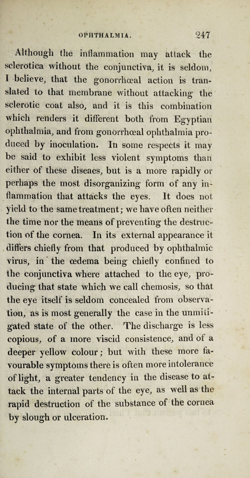 Although the inflammation may attack the sclerotica without the conjunctiva, it is seldom, I believe, that the gonorrhoeal action is tran¬ slated to that membrane without attacking the sclerotic coat also, and it is this combination which renders it different both from Egyptian ophthalmia, and from gonorrhoeal ophthalmia pro¬ duced by inoculation. In some respects it may be said to exhibit less violent symptoms than either of these diseaes, but is a more rapidly or perhaps the most disorganizing form of any in¬ flammation that attacks the eyes. It does not yield to the same treatment; we have often neither the time nor the means of preventing the destruc¬ tion of the cornea. In its external appearance it differs chiefly from that produced by ophthalmic virus, in the oedema being chiefly confined to the conjunctiva where attached to the eye, pro¬ ducing that state which we call chemosis, so that the eye itself is seldom concealed from observa¬ tion, as is most generally the case in the unmiti¬ gated state of the other. The discharge is less copious, of a more viscid consistence, and ot a deeper yellow colour; but with these more fa¬ vourable symptoms there is often more intolerance of light, a greater tendency in the disease to at¬ tack the internal parts of the eye, as well as the rapid destruction of the substance of the cornea by slough or ulceration.