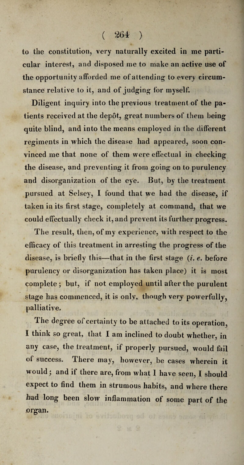 io the constitution, very naturally excited in me parti¬ cular interest, and disposed me to make an active use of the opportunity afforded me of attending to every circum¬ stance relative to it, and of judging for myself. Diligent inquiry into the previous treatment of the pa¬ tients received at the depot, great numbers of them being quite blind, and into the means employed in the different regiments in which the disease had appeared, soon con¬ vinced me that none of them were effectual in checking the disease, and preventing it from going on to purulency and disorganization of the eye. But, by the treatment pursued at Selsey, I found that we had the disease, if taken in its first stage, completely at command, that we could effectually check it, and prevent its further progress. The result, then, of my experience, with respect to the efficacy of this treatment in arresting the progress of the disease, is briefly this—that in the first stage (i. e. before purulency or disorganization has taken place) it is most complete ; but, if not employed until after the purulent stage has commenced, it is only, though very powerfully, palliative. The degree of certainty to be attached to its operation, I think so great, that I am inclined to doubt whether, in any case, the treatment, if properly pursued, would fail of success. There may, however, be cases wherein it would; and if there are, from what 1 have seen, I should expect to find them in strumous habits, and where there had long been slow inflammation of some part of the organ.