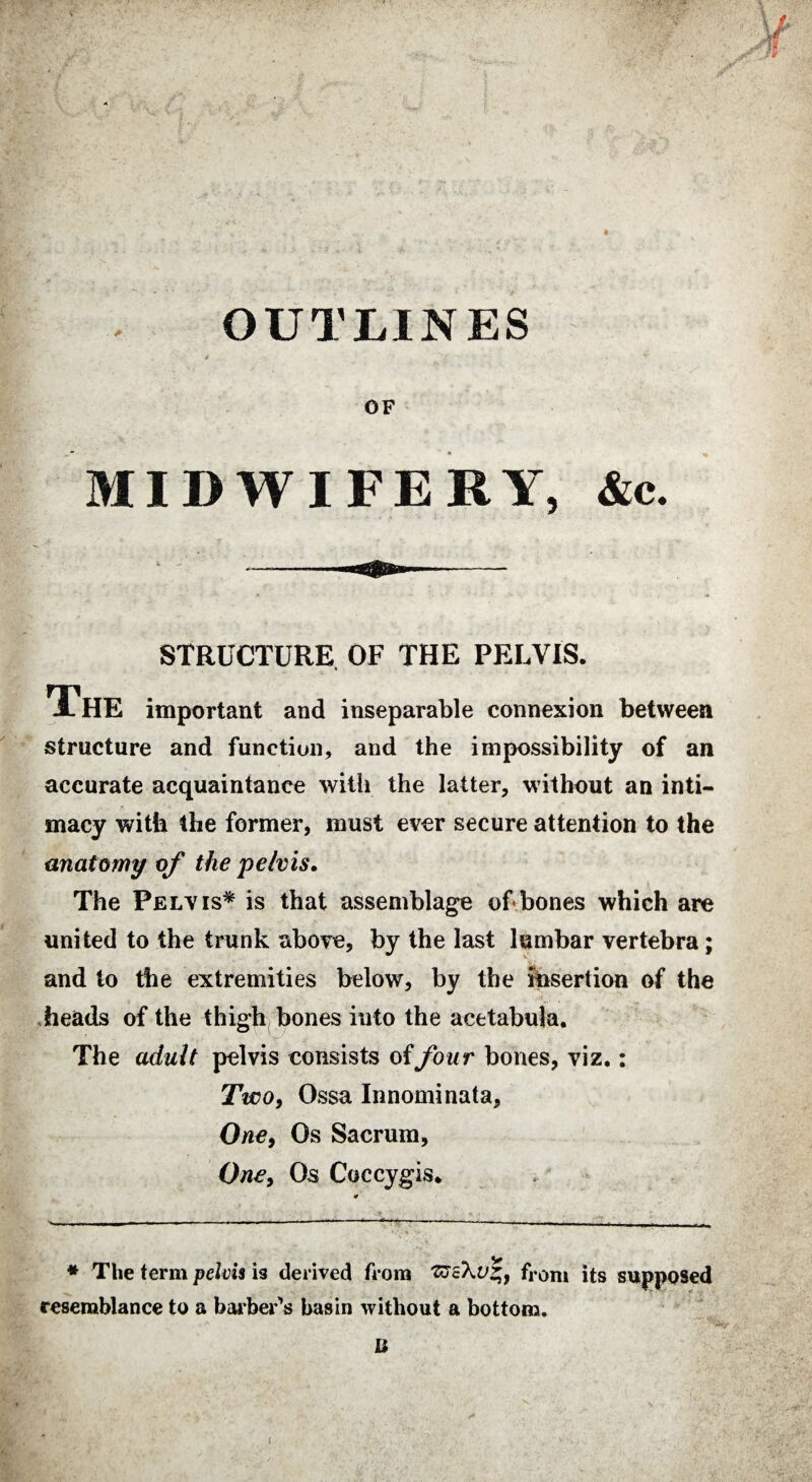 OUTLINES OF MIDWIFERY, &c. STRUCTURE OF THE PELVIS. The important and inseparable connexion between structure and function, and the impossibility of an accurate acquaintance with the latter, without an inti¬ macy with the former, must ever secure attention to the unatomy of the pelvis. The Pelvis* * is that assemblage of bones which are united to the trunk above, by the last lumbar vertebra ; and to the extremities below, by the insertion of the heads of the thigh bones into the acetabula. The adult pelvis consists of four bones, viz.: Two, Ossa Innominata, One, Os Sacrum, One, Os Coccygis* y * The term pelvis is derived from 'ttcXv*, from its supposed resemblance to a barber’s basin without a bottom. U