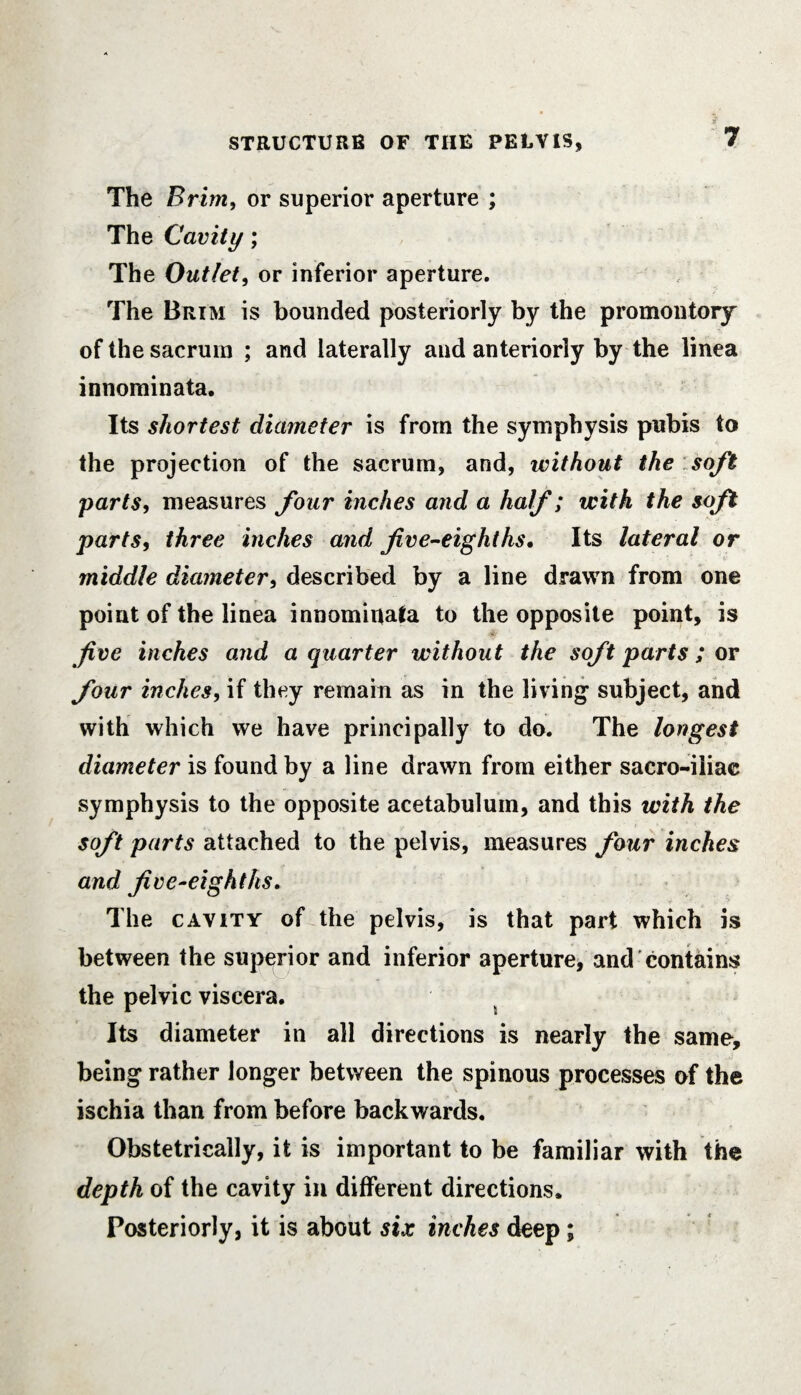 The Brim, or superior aperture ; The Cavity; The Outlet, or inferior aperture. The Brim is bounded posteriorly by the promontory of the sacrum ; and laterally and anteriorly by the linea innominata. Its shortest diameter is from the symphysis pubis to the projection of the sacrum, and, without the soft parts, measures four inches and a half; with the soft parts, three inches and five-eighths. Its lateral or middle diameter, described by a line drawn from one point of the linea innominata to the opposite point, is five inches and a quarter without the soft parts; or four inches, if they remain as in the living subject, and with which we have principally to do. The longest diameter is found by a line drawn from either sacro-iiiac symphysis to the opposite acetabulum, and this with the soft parts attached to the pelvis, measures four inches and five-eighths. The cavity of the pelvis, is that part which is between the superior and inferior aperture, and contains the pelvic viscera. Its diameter in all directions is nearly the same, being rather longer between the spinous processes of the ischia than from before backwards. Obstetrically, it is important to be familiar with the depth of the cavity in different directions. Posteriorly, it is about six inches deep;