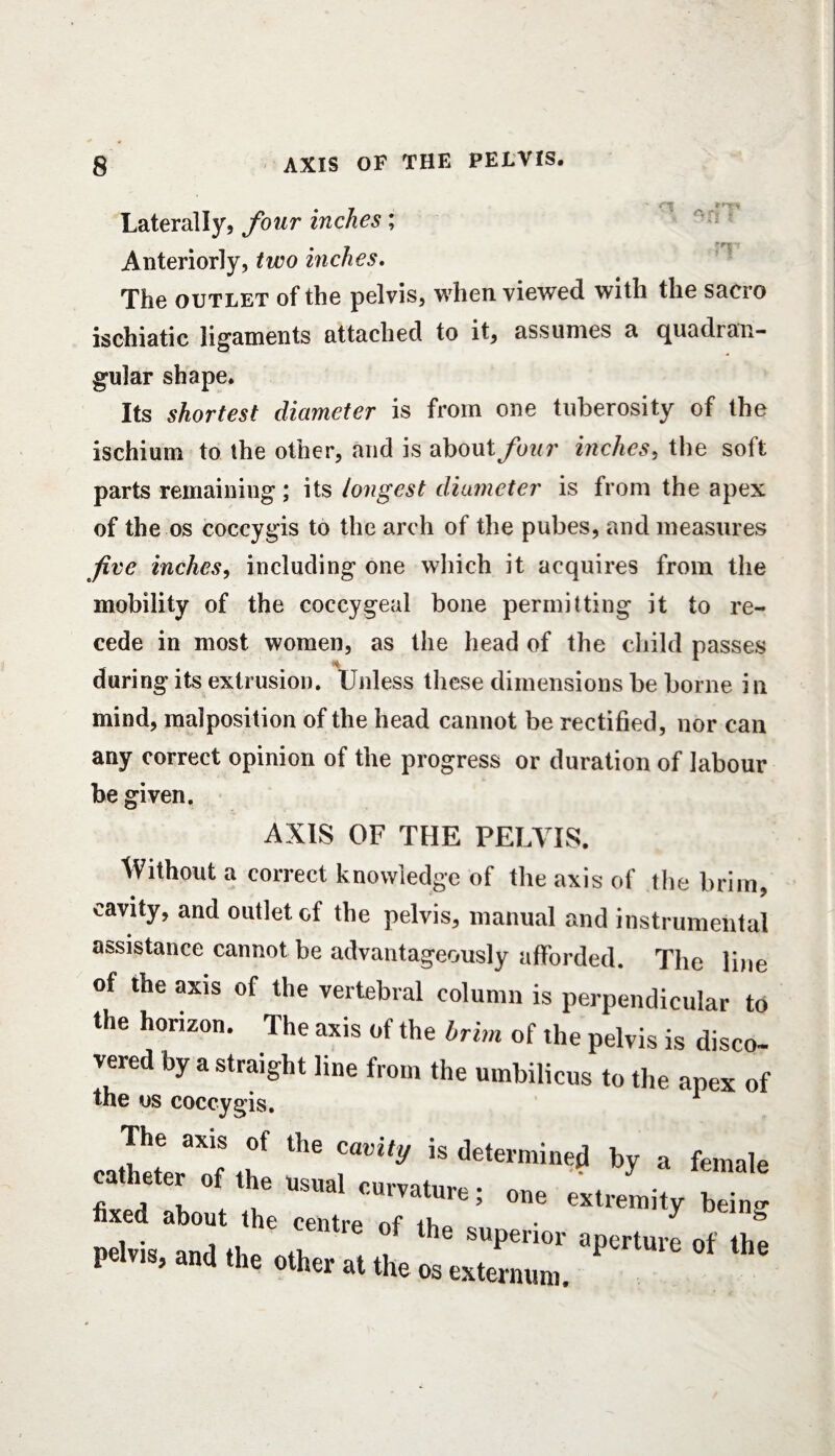 Laterally, four inches; Anteriorly, two inches. The outlet of the pelvis, when viewed with the sacro ischiatic ligaments attached to it, assumes a quadran¬ gular shape. Its shortest diameter is from one tuberosity of the ischium to the other, and is about four inches, the soft parts remaining; its longest diameter is from the apex of the os coccygis to the arch of the pubes, and measures five inches, including one which it acquires from the mobility of the coccygeal bone permitting it to re¬ cede in most women, as the head of the child passes tot during its extrusion. Unless these dimensions be borne in mind, malposition of the head cannot be rectified, nor can any correct opinion of the progress or duration of labour be given. AXIS OF THE PELVIS. Without a correct knowledge of the axis of the brim, cavity, and outlet of the pelvis, manual and instrumental assistance cannot be advantageously afforded. The line of the axis of the vertebral column is perpendicular to the horizon. The axis of the brim of the pelvis is disco¬ vered by a straight line from the umbilicus to the apex of the os coccygis. The axis of the cavity is determined by a female catheter of the usual curvature • one ^ •* J fixed about the centre of the ’ y being Pelvis and the 1 Pen°r aPerture of the pelvis, and the other at the os externum