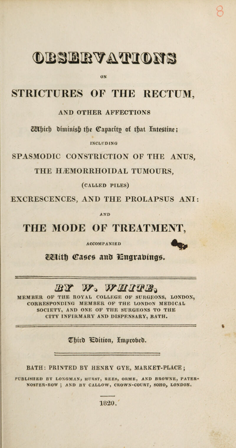 STRICTURES OF THE RECTUM, AND OTHER AFFECTIONS 2TOtd) toimtnfelj t(e (JTapacttg of tljat Intestine ; INCLUDING SPASMODIC CONSTRICTION OF THE ANUS, THE HAEMORRHOIDAL TUMOURS, (called piles) EXCRESCENCES, AND THE PROLAPSUS ANI AND THE MODE OF TREATMENT, ACCOMPANIED (ffaeess and 12ngraliiitgs>. mw wmxwm* MEMBER OP THE ROYAL COLLEGE OF SURGEONS, LONDON, CORRESPONDING MEMBER OP THE LONDON MEDICAL SOCIETY, AND ONE OF THE SURGEONS TO THE CITY INFIRMARY AND DISPENSARY, BATH. lEtutton, 3fmprobet>. BATH: PRINTED BY HENRY GYE, MARKET-PLACE; PUBLISHED BY LONGMAN, HURST, REES, ORME, AND BROWNE, PATER NOSTER-ROW ; AND BY CALLOW, CROWN-COURT, SOHO, LONDON,.