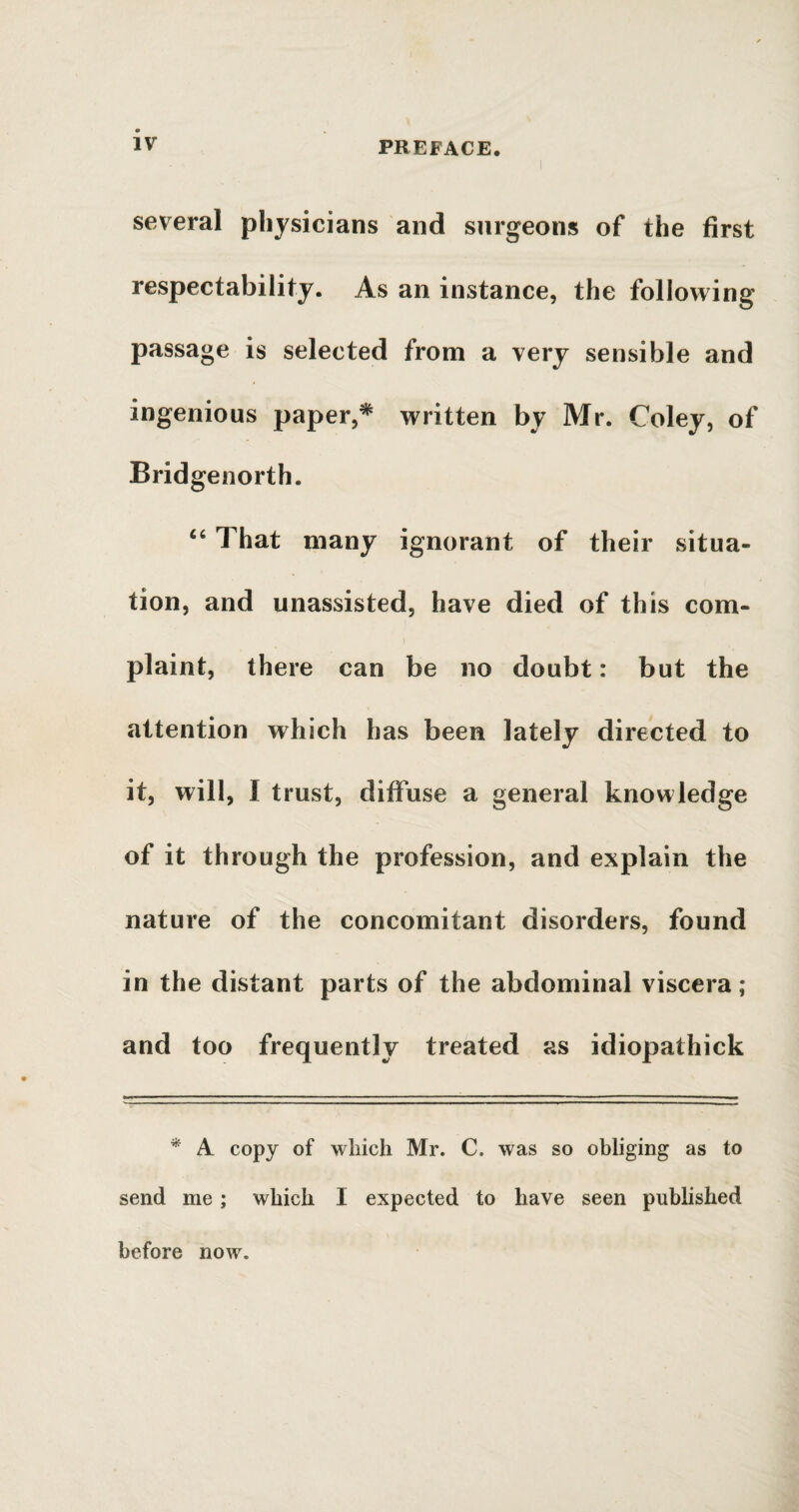 several physicians and surgeons of the first respectability. As an instance, the following passage is selected from a very sensible and ingenious paper,* written by Mr. Coley, of Bridgenorth. 46 That many ignorant of their situa¬ tion, and unassisted, have died of this com¬ plaint, there can be no doubt: but the attention which has been lately directed to it, will, I trust, diffuse a general knowledge of it through the profession, and explain the nature of the concomitant disorders, found in the distant parts of the abdominal viscera; and too frequently treated as idiopathick * A copy of which Mr. C. was so obliging as to send me ; which I expected to have seen published before now.