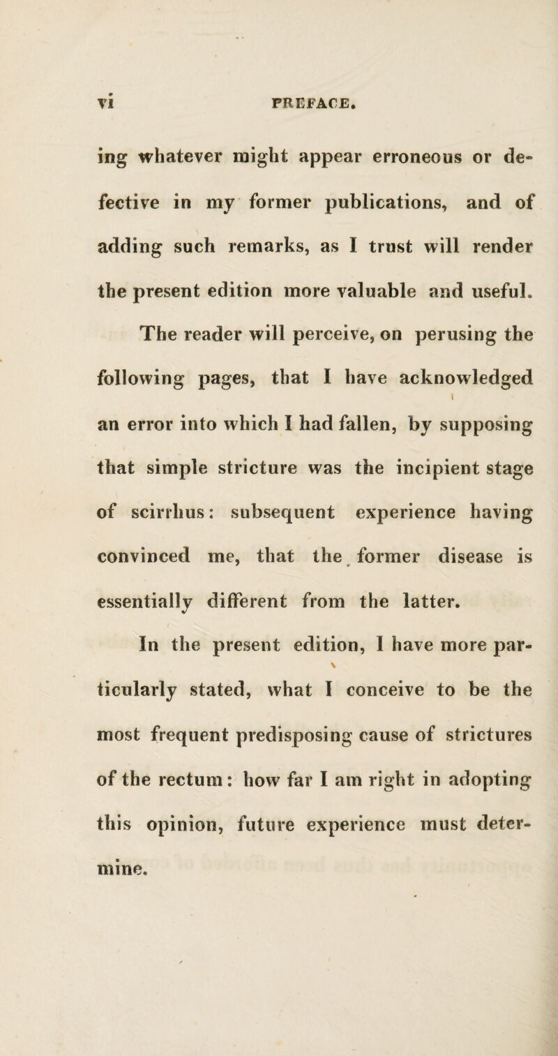 ing whatever might appear erroneous or de¬ fective in my former publications, and of adding such remarks, as I trust will render the present edition more valuable and useful. The reader will perceive, on perusing the following pages, that I have acknowledged i an error into which I had fallen, by supposing that simple stricture was the incipient stage of scirrhus: subsequent experience having convinced me, that the former disease is essentially different from the latter. In the present edition, I have more par- \ ticularly stated, what I conceive to be the most frequent predisposing cause of strictures of the rectum: how far I am right in adopting this opinion, future experience must deter¬ mine.