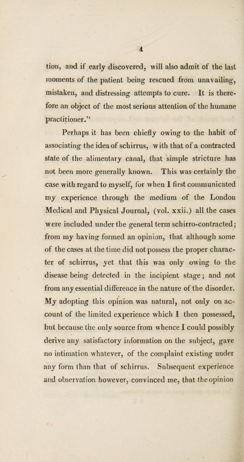 lion, and if early discovered, will also admit of the last moments of the patient being rescued from unavailing, mistaken, and distressing attempts to cure. It is there¬ fore an object of the most serious attention of the humane practitioner.” Perhaps it has been chiefly owing to the habit of associating the idea of schirrus, with that of a contracted state of the alimentary canal, that simple stricture has not been more generally known. This was certainly the case with regard to myself, for when I first communicated my experience through the medium of the London Medical and Physical Journal, (vol. xxii.) all the cases were included under the general term schirro-contracted; from my having formed an opinion, that although some of the cases at the time did not possess the proper charac¬ ter of schirrus, yet that this was only owing to the disease being detected in the incipient stage; and not from any essential difference in the nature of the disorder. 4 My adopting this opinion was natural, not only on ac¬ count of the limited experience which I then possessed, but because the only source from whence I could possibly derive any satisfactory information on the subject, gave no intimation whatever, of the complaint existing under any form than that of schirrus. Subsequent experience and observation however, convinced me, that the opinion