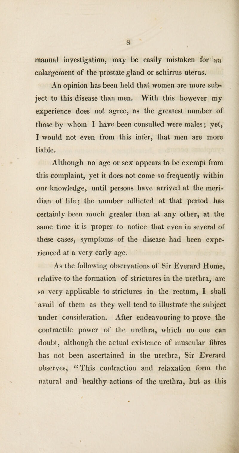 l manual investigation, may be easily mistaken for an enlargement of the prostate gland or schirrus uterus. An opinion has been held that women are more sub¬ ject to this disease than men. With this however my experience does not agree, as the greatest number of those by whom I have been consulted were males; yet, I would not even from this infer, that men are more liable. Although no age or sex appears to be exempt from this complaint, yet it does not come so frequently within our knowledge, until persons have arrived at the meri¬ dian of life; the number afflicted at that period has certainly been much greater than at any other, at the same time it is proper to notice that even in several of these cases, symptoms of the disease had been expe¬ rienced at a very early age. As the following observations of Sir Everard Home, relative to the formation of strictures in the urethra, are so very applicable to strictures in the rectum, I shall avail of them as they well tend to illustrate the subject under consideration. After endeavouring to prove the contractile power of the urethra, which no one can doubt, although the actual existence of muscular fibres has not been ascertained in the urethra, Sir Everard observes, “This contraction and relaxation form the natural and healthy actions of the urethra, but as this