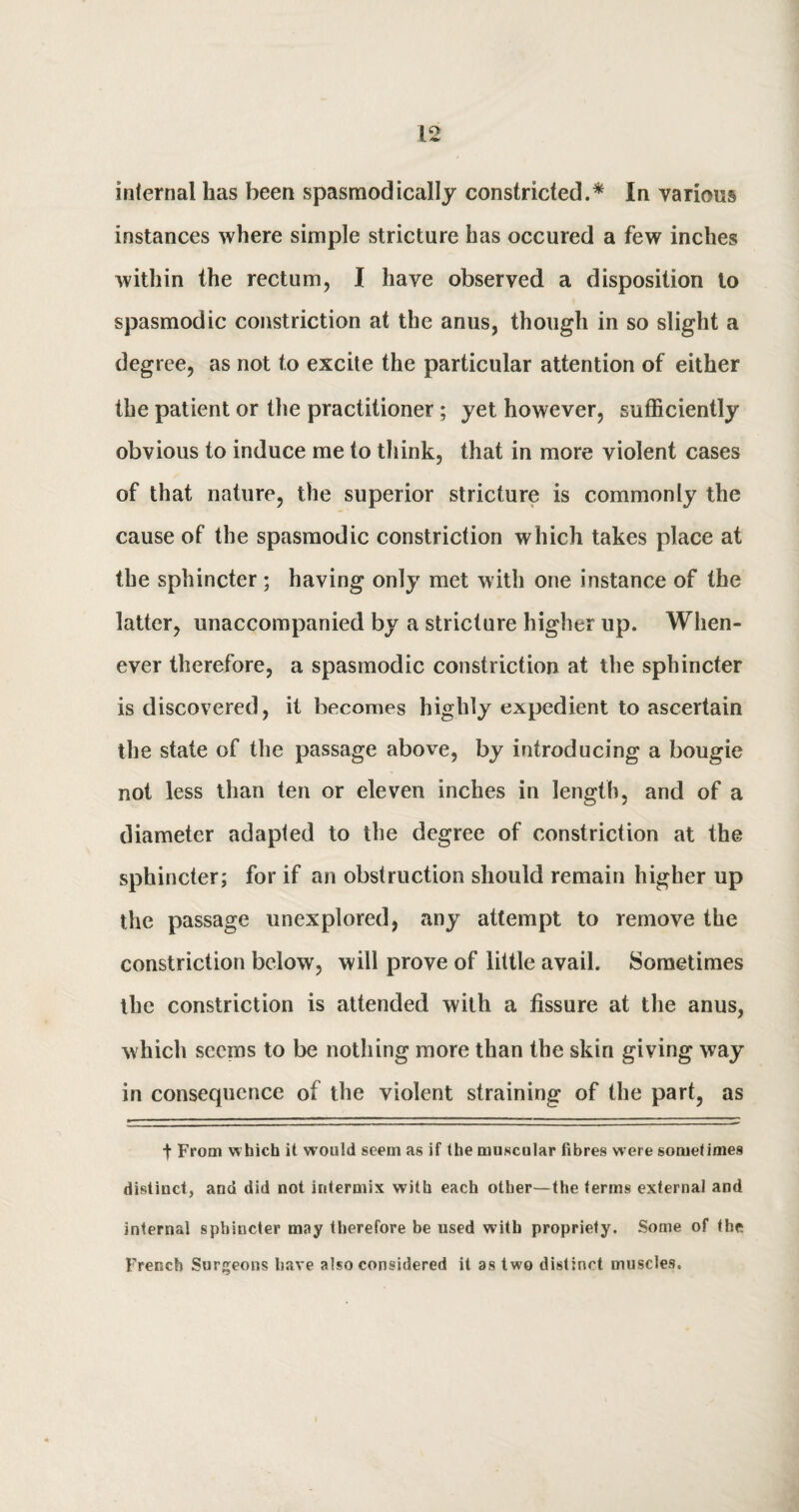 internal has been spasmodically constricted.* In various instances where simple stricture has occured a few inches within the rectum, I have observed a disposition to spasmodic constriction at the anus, though in so slight a degree, as not to excite the particular attention of either the patient or the practitioner; yet however, sufficiently obvious to induce me to think, that in more violent cases of that nature, the superior stricture is commonly the cause of the spasmodic constriction which takes place at the sphincter; having only met with one instance of the latter, unaccompanied by a stricture higher up. When¬ ever therefore, a spasmodic constriction at the sphincter is discovered, it becomes highly expedient to ascertain the state of the passage above, by introducing a bougie not less than ten or eleven inches in length, and of a diameter adapted to the degree of constriction at the sphincter; for if an obstruction should remain higher up the passage unexplored, any attempt to remove the constriction below, will prove of little avail. Sometimes the constriction is attended with a fissure at the anus, which seems to be nothing more than the skin giving way in consequence of the violent straining of the part, as t From which it would seem as if the muscular fibres were sometimes distinct, and did not intermix with each other—the terms external and internal sphincter may therefore be used with propriety. Some of the French Surgeons have also considered it as two distinct muscles.