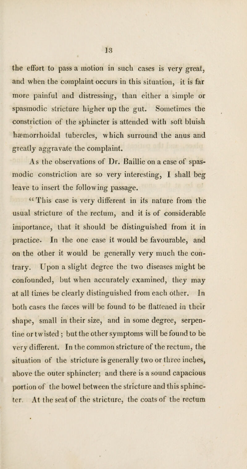 the effort to pass a motion in such cases is very great, and when the complaint occurs in this situation, it is far more painful and distressing, than either a simple or spasmodic stricture higher up the gut. Sometimes the constriction of the sphincter is attended with soft bluish liaemorrhoidal tubercles, which surround the anus and greatly aggravate the complaint. As the observations of Dr. Baillie on a case of spas¬ modic constriction are so very interesting, I shall beg leave to insert the following passage. “ This case is very different in its nature from the usual stricture of the rectum, and it is of considerable importance, that it should be distinguished from it in practice. In the one case it would be favourable, and on the other it would be generally very much the con¬ trary. Upon a slight degree the two diseases might be confounded, but when accurately examined, they may at all times be clearly distinguished from each other, in both cases the faeces will be found to be flattened in their shape, small in their size, and in some degree, serpen¬ tine or twisted ; but the other symptoms will be found to be very different. In the common stricture of the rectum, the situation of the stricture is generally two or three inches, above the outer sphincter; and there is a sound capacious portion of the bowel between the stricture and this sphinc¬ ter. At the seat of the stricture, the coats of the rectum