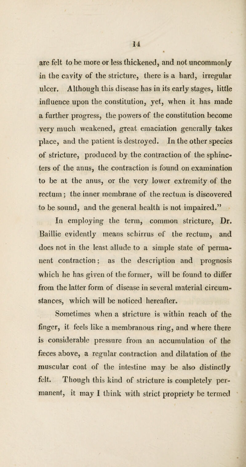 are felt to he more or less thickened, and not uncommonly in the cavity of the stricture, there is a hard, irregular ulcer. Although this disease has in its early stages, little influence upon the constitution, yet, when it has made a further progress, the powers of the constitution become very much weakened, great emaciation generally takes place, and the patient is destroyed. In the other species of stricture, produced by the contraction of the sphinc¬ ters of the anus, the contraction is found on examination to be at the anus, or the very lower extremity of the rectum; the inner membrane of the rectum is discovered to be sound, and the general health is not impaired.” In employing the term, common stricture, Dr. Baillie evidently means schirrus of the rectum, and does not in the least allude to a simple state of perma¬ nent contraction; as the description and prognosis which he has given of the former, will be found to differ from the latter form of disease in several material circum¬ stances, which will be noticed hereafter. Sometimes when a stricture is within reach of the finger, it feels like a membranous ring, and where there is considerable pressure from an accumulation of the fasces above, a regular contraction and dilatation of the muscular coat of the intestine may be also distinctly felt. Though this kind of stricture is completely per¬ manent, it may I think with strict propriety be termed