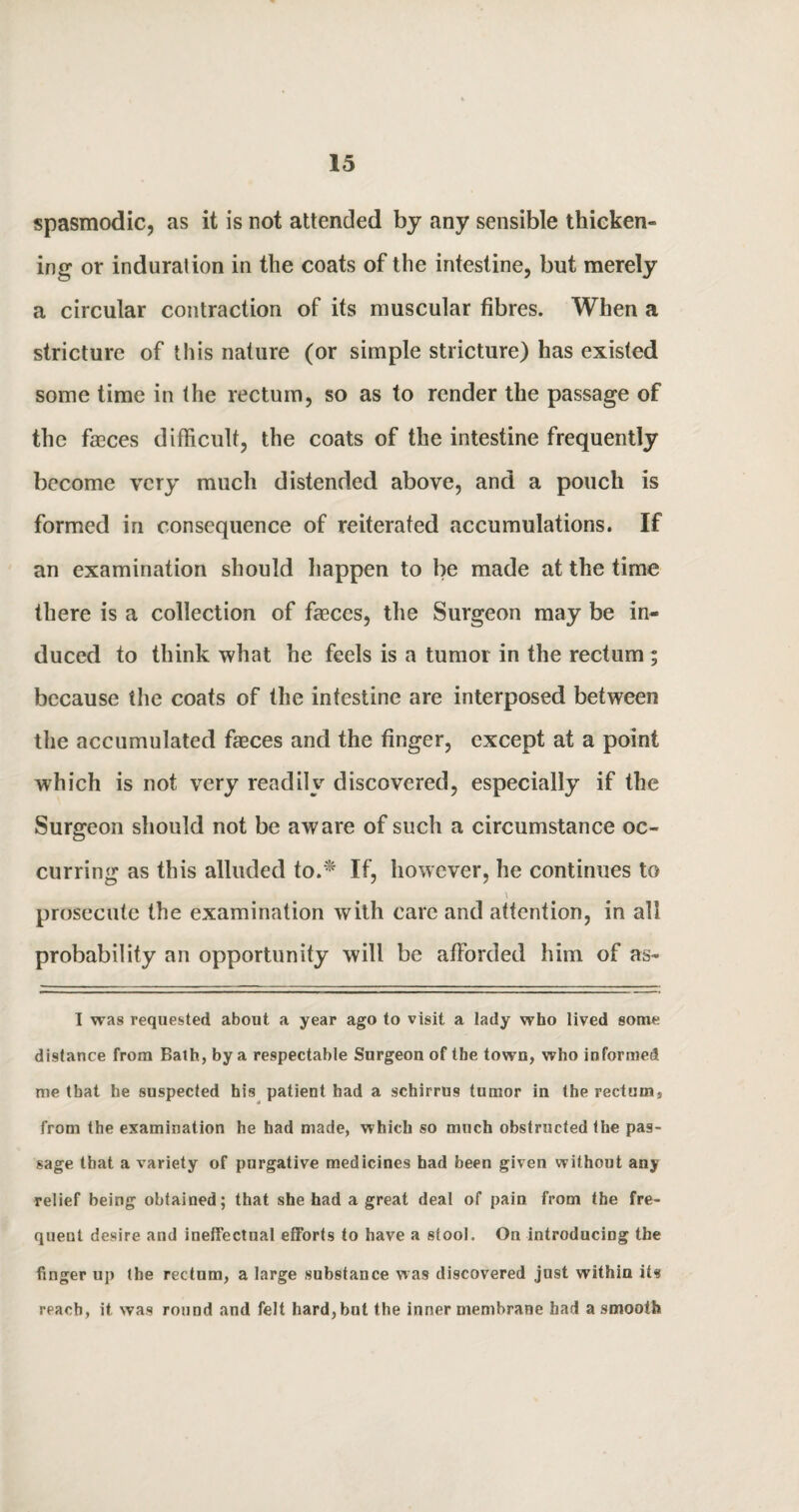 spasmodic, as it is not attended by any sensible thicken- ing or induration in the coats of the intestine, but merely a circular contraction of its muscular fibres. When a stricture of this nature (or simple stricture) has existed some time in the rectum, so as to render the passage of the faeces difficult, the coats of the intestine frequently become very much distended above, and a pouch is formed in consequence of reiterated accumulations. If an examination should happen to be made at the time there is a collection of fasces, the Surgeon may be in¬ duced to think what he feels is a tumor in the rectum ; because the coats of the intestine are interposed between the accumulated faeces and the finger, except at a point which is not very readily discovered, especially if the Surgeon should not be aware of such a circumstance oc¬ curring as this alluded to.* If, however, he continues to prosecute the examination with care and attention, in all probability an opportunity will be afforded him of as- I was requested about a year ago to visit a lady who lived some distance from Bath, by a respectable Surgeon of the town, who informed me that he suspected his patient had a schirrus tumor in the rectum, from the examination he had made, which so much obstructed the pas¬ sage that a variety of purgative medicines had been given without any relief being obtained; that she had a great deal of pain from the fre¬ quent desire and ineffectual efforts to have a stool. On introducing the finger up the rectum, a large substance was discovered just within its reach, it was round and felt hard, but the inner membrane had a smooth