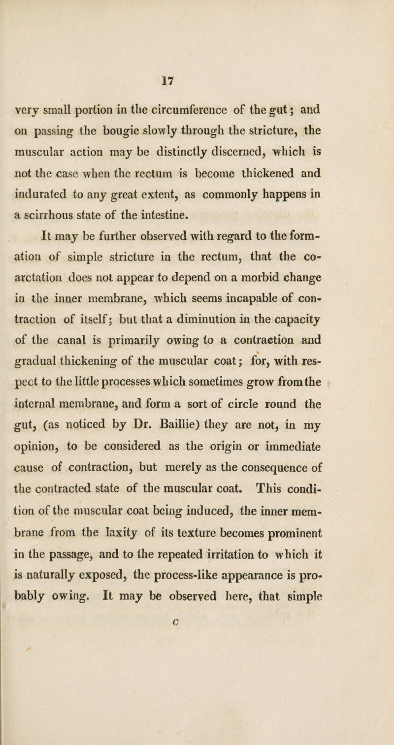 very small portion in the circumference of the gut; and on passing the bougie slowly through the stricture, the muscular action may be distinctly discerned, which is not the case when the rectum is become thickened and indurated to any great extent, as commonly happens in a scirrhous state of the intestine. It may be further observed with regard to the form¬ ation of simple stricture in the rectum, that the co¬ arctation does not appear to depend on a morbid change in the inner membrane, which seems incapable of con¬ traction of itself; but that a diminution in the capacity of the canal is primarily owing to a contraction and gradual thickening of the muscular coat; for, with res¬ pect to the little processes which sometimes grow from the internal membrane, and form a sort of circle round the gut, (as noticed by Dr. Baillie) they are not, in my opinion, to be considered as the origin or immediate cause of contraction, but merely as the consequence of the contracted state of the muscular coat. This condi¬ tion of the muscular coat being induced, the inner mem¬ brane from the laxity of its texture becomes prominent in the passage, and to the repeated irritation to which it is naturally exposed, the process-like appearance is pro¬ bably owing. It may be observed here, that simple c