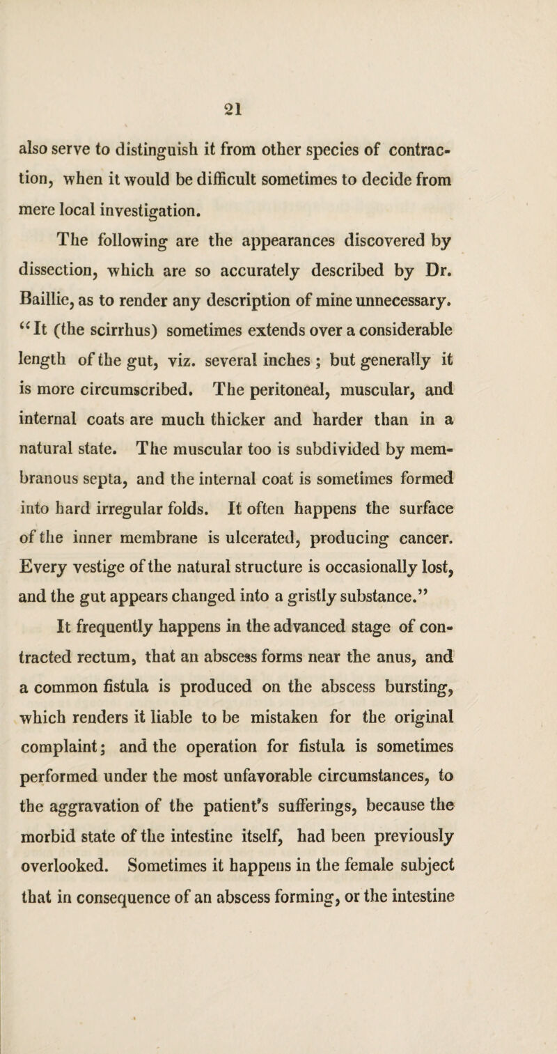 also serve to distinguish it from other species of contrac¬ tion, when it would be difficult sometimes to decide from mere local investigation. The following are the appearances discovered by dissection, which are so accurately described by Dr. Baillie, as to render any description of mine unnecessary. “It (the scirrhus) sometimes extends over a considerable length of the gut, viz. several inches ; but generally it is more circumscribed. The peritoneal, muscular, and internal coats are much thicker and harder than in a natural state. The muscular too is subdivided by mem¬ branous septa, and the internal coat is sometimes formed into hard irregular folds. It often happens the surface of the inner membrane is ulcerated, producing cancer. Every vestige of the natural structure is occasionally lost, and the gut appears changed into a gristly substance.” It frequently happens in the advanced stage of con¬ tracted rectum, that an abscess forms near the anus, and a common fistula is produced on the abscess bursting, which renders it liable to be mistaken for the original complaint; and the operation for fistula is sometimes performed under the most unfavorable circumstances, to the aggravation of the patient’s sufferings, because the morbid state of the intestine itself, had been previously overlooked. Sometimes it happens in the female subject that in consequence of an abscess forming, or the intestine