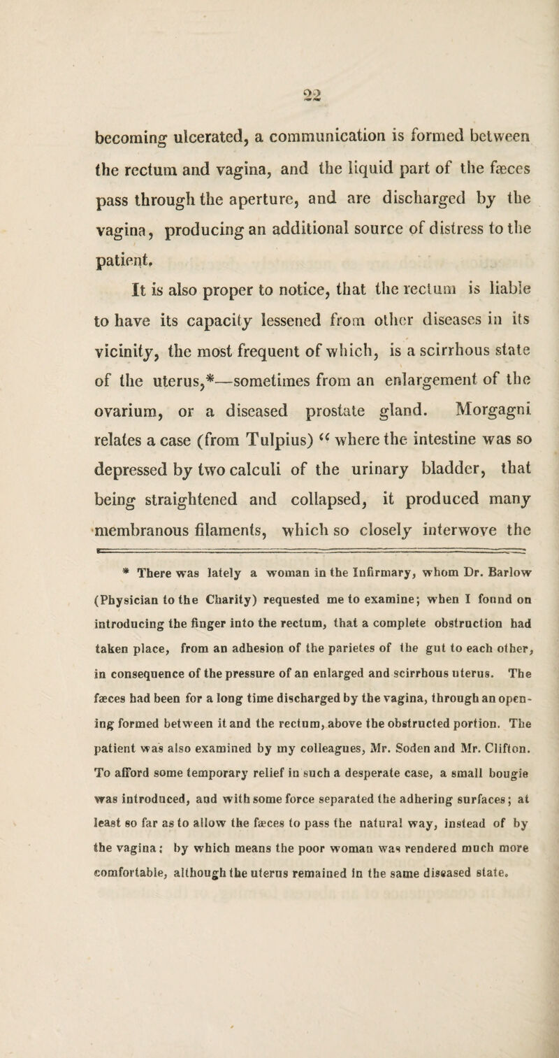 becoming ulcerated, a communication is formed between the rectum and vagina, and the liquid part of the faeces pass through the aperture, and are discharged by the vagina, producing an additional source of distress to the patient. It is also proper to notice, that the rectum is liable to have its capacity lessened from oilier diseases in its vicinity, the most frequent of which, is a scirrhous state of the uterus,*—sometimes from an enlargement of the ovarium, or a diseased prostate gland. Morgagni relates a case (from Tulpius) u where the intestine was so depressed by two calculi of the urinary bladder, that being straightened and collapsed, it produced many membranous filaments, which so closely interwove the * There was lately a woman in the Infirmary, whom Dr. Barlow (Physician to the Charity) requested me to examine; when I found on introducing the finger into the rectum, that a complete obstruction had taken place, from an adhesion of the parietes of the gut to each other, in consequence of the pressure of an enlarged and scirrhous uterus. The faeces had been for a long time discharged by the vagina, through an open¬ ing formed between it and the rectum, above the obstructed portion. The patient was also examined by my colleagues, Mr. Soden and Mr. Clifton. To afford some temporary relief in such a desperate case, a small bougie was introduced, and with some force separated the adhering surfaces; at least so far as to allow the faeces to pass the natural way, instead of by the vagina; by which means the poor woman was rendered much more comfortable, although the uterus remained in the same diseased state.