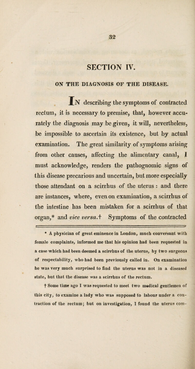 SECTION IV. ON THE DIAGNOSIS OF THE DISEASE. In describing the symptoms of contracted rectum, it is necessary to premise, that, however accu¬ rately the diagnosis may be given, it will, nevertheless, be impossible to ascertain its existence, but by actual examination. The great similarity of symptoms arising from other causes, affecting the alimentary canal, I must acknowledge, renders the pathognomic signs of this disease precarious and uncertain, but more especially those attendant on a scirrhus of the uterus : and there are instances, where, even on examination, a scirrhus of the intestine has been mistaken for a scirrhus of that organ,* and vice versa.f Symptoms of the contracted * A physician of great eminence in London, much conversant with female complaints, informed me that his opinion had been requested in a case which had been deemed a scirrhus of the nterns, by two surgeons of respectability, who had been previously called in. On examination he was very much surprised to find the uterus was not in a diseased state, but that the disease was a scirrhus of the rectum. f Some time ago I was requested to meet two medical gentlemen of this city, to examine a lady who was supposed to labour under a con¬ traction of the rectum; but on investigation, I found the uterus com-