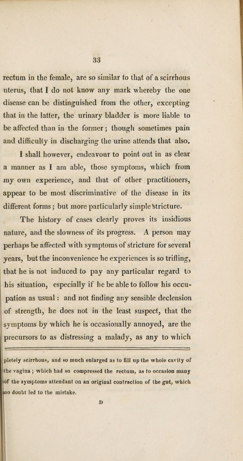 rectum in the female, are so similar to that of a scirrhous uterus, that I do not know any mark whereby the one disease can be distinguished from the other, excepting that in the latter, the urinary bladder is more liable to be affected than in the former; though sometimes pain and difficulty in discharging the urine attends that also. I shall however, endeavour to point out in as clear a manner as I am able, those symptoms, which from my own experience, and that of other practitioners, appear to be most discriminative of the disease in its different forms; but more particularly simple stricture. The history of cases clearly proves its insidious nature, and the slowness of its progress. A person may perhaps be affected with symptoms of stricture for several years, but the inconvenience he experiences is so trifling, that he is not induced to pay any particular regard to his situation, especially if he be able to follow his occu¬ pation as usual: and not finding any sensible declension of strength, he does not in the least suspect, that the symptoms by which he is occasionally annoyed, are the precursors to as distressing a malady, as any to which pletely scirrhous, and so much enlarged as to fill up the whole cavity of the vagina ; which had so compressed the rectum, as to occasion many •of the symptoms attendant on an original contraction of the gut, which |no doubt led to the mistake. D