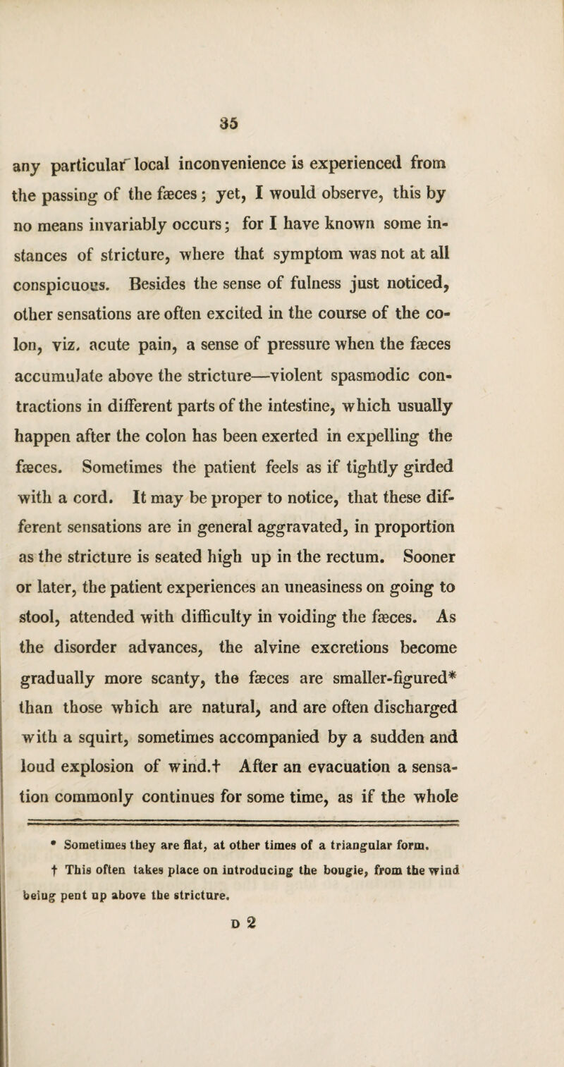 any particular local inconvenience is experienced from the passing of the faeces; yet, I would observe, this by no means invariably occurs; for I have known some in¬ stances of stricture, where that symptom was not at all conspicuous. Besides the sense of fulness just noticed, other sensations are often excited in the course of the co¬ lon, viz. acute pain, a sense of pressure when the faeces accumulate above the stricture—violent spasmodic con¬ tractions in different parts of the intestine, which usually happen after the colon has been exerted in expelling the faeces. Sometimes the patient feels as if tightly girded with a cord. It may be proper to notice, that these dif¬ ferent sensations are in general aggravated, in proportion as the stricture is seated high up in the rectum. Sooner or later, the patient experiences an uneasiness on going to stool, attended with difficulty in voiding the faeces. As the disorder advances, the alvine excretions become gradually more scanty, the faeces are smaller-figured* than those which are natural, and are often discharged with a squirt, sometimes accompanied by a sudden and loud explosion of wind.t After an evacuation a sensa¬ tion commonly continues for some time, as if the whole • Sometimes they are flat, at other times of a triangular form, t This often takes place on introducing the bougie, from the wind beiug pent up above the stricture. D 2