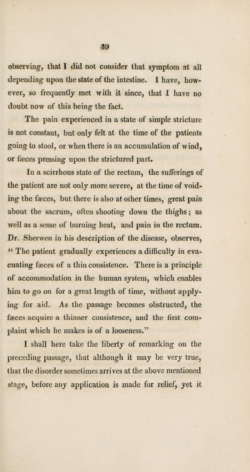 observing, that I did not consider that symptom at all depending upon the state of the intestine. I have, how¬ ever, so frequently met with it since, that I have no doubt now of this being the fact. The pain experienced in a state of simple stricture is not constant, but only felt at the time of the patients going to stool, or when there is an accumulation of wind, or fasces pressing upon the strictured part. In a scirrhous state of the rectum, the sufferings of the patient are not only more severe, at the time of void¬ ing the faeces, but there is also at other times, great pain about the sacrum, often shooting down the thighs; as well as a sense of burning heat, and pain in the rectum. Dr. Sherwen in his description of the disease, observes, “ The patient gradually experiences a difficulty in eva¬ cuating faeces of a thin consistence. There is a principle of accommodation in the human system, which enables him to go on for a great length of time, without apply¬ ing for aid. As the passage becomes obstructed, the faeces acquire a thinner consistence, and the first com¬ plaint which he makes is of a looseness.5' I shall here take the liberty of remarking on the preceding passage, that although it may be very true, that the disorder sometimes arrives at the above mentioned stage, before any application is made for relief, yet it