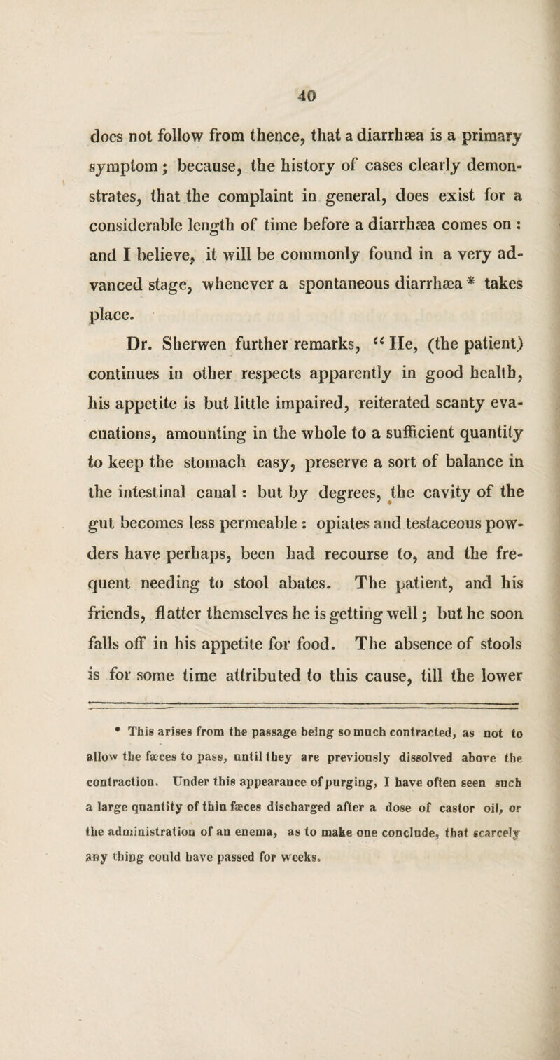 does not follow from thence, that a diarrhaea is a primary symptom; because, the history of cases clearly demon¬ strates, that the complaint in general, does exist for a considerable length of time before a diarrhaea comes on : and I believe, it will be commonly found in a very ad¬ vanced stage, whenever a spontaneous diarrhaea * takes place. Dr. Sherwen further remarks, u He, (the patient) continues in other respects apparently in good health, his appetite is but little impaired, reiterated scanty eva¬ cuations, amounting in the whole to a sufficient quantity to keep the stomach easy, preserve a sort of balance in the intestinal canal: but by degrees, the cavity of the gut becomes less permeable : opiates and testaceous pow¬ ders have perhaps, been had recourse to, and the fre¬ quent needing to stool abates. The patient, and his friends, flatter themselves he is getting well; but he soon falls off in his appetite for food. The absence of stools is for some time attributed to this cause, till the lower * This arises from the passage being so much contracted, as not to allow the faeces to pass, until they are previously dissolved above the contraction. Under this appearance of purging, I have often seen such a large quantity of thin faeces discharged after a dose of castor oil, or the administration of an enema, as to make one conclude, that scarcely any thing1 could have passed for weeks.