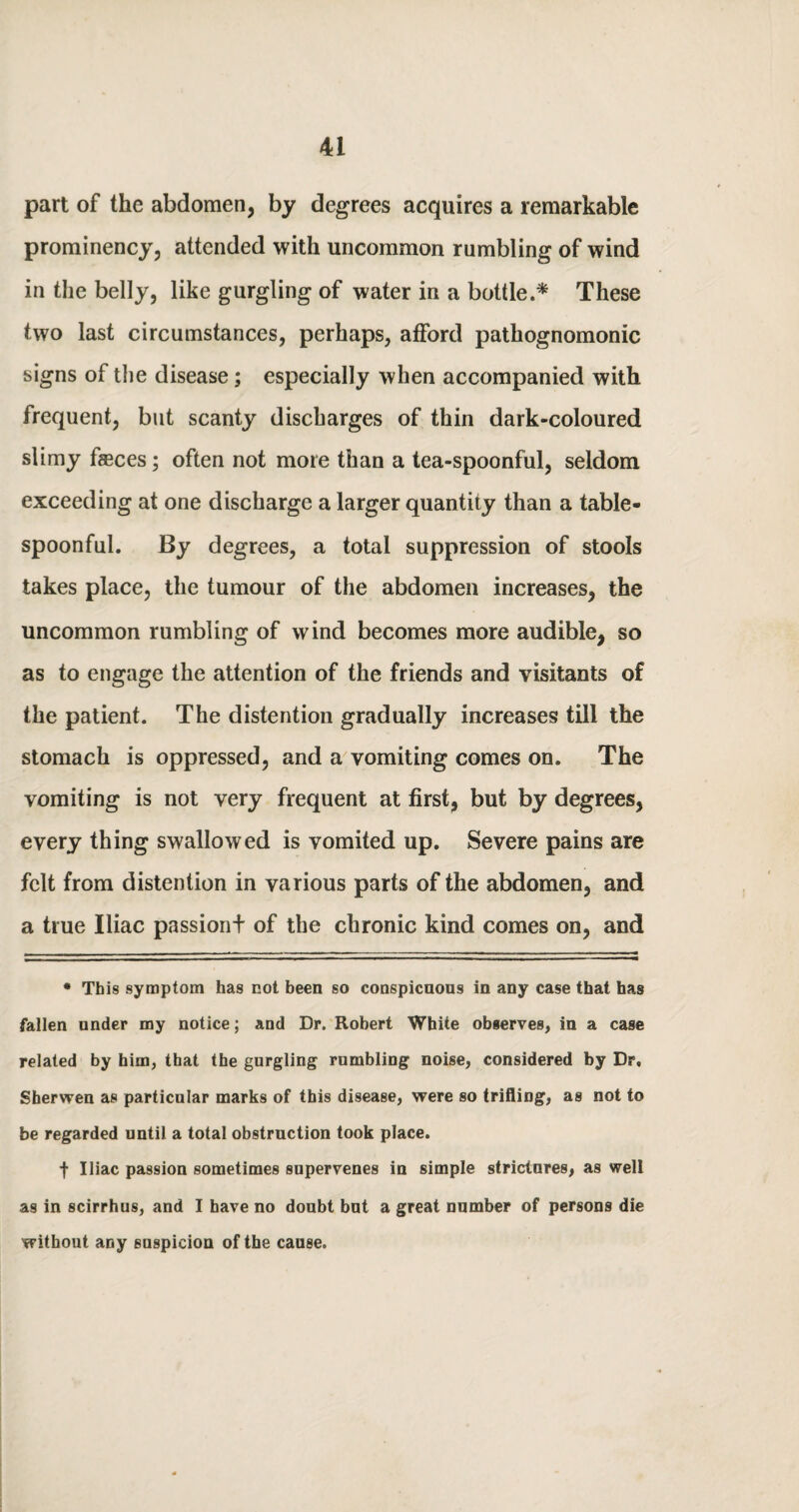 part of the abdomen, by degrees acquires a remarkable prominency, attended with uncommon rumbling of wind in the belly, like gurgling of water in a bottle.* These two last circumstances, perhaps, afford pathognomonic signs of the disease; especially when accompanied with frequent, but scanty discharges of thin dark-coloured slimy feces; often not more than a tea-spoonful, seldom exceeding at one discharge a larger quantity than a table¬ spoonful. By degrees, a total suppression of stools takes place, the tumour of the abdomen increases, the uncommon rumbling of wind becomes more audible, so as to engage the attention of the friends and visitants of the patient. The distention gradually increases till the stomach is oppressed, and a vomiting comes on. The vomiting is not very frequent at first, but by degrees, every thing swallowed is vomited up. Severe pains are felt from distention in various parts of the abdomen, and a true Iliac passiont of the chronic kind comes on, and • This symptom has not been so conspicuous in any case that has fallen under my notice; and Dr. Robert White observes, in a case related by him, that the gurgling rumbling noise, considered by Dr, Sherwen as particular marks of this disease, were so trifling1, as not to be regarded until a total obstruction took place. f Iliac passion sometimes supervenes in simple strictures, as well as in scirrhus, and I have no doubt but a great number of persons die without any suspicion of the cause.