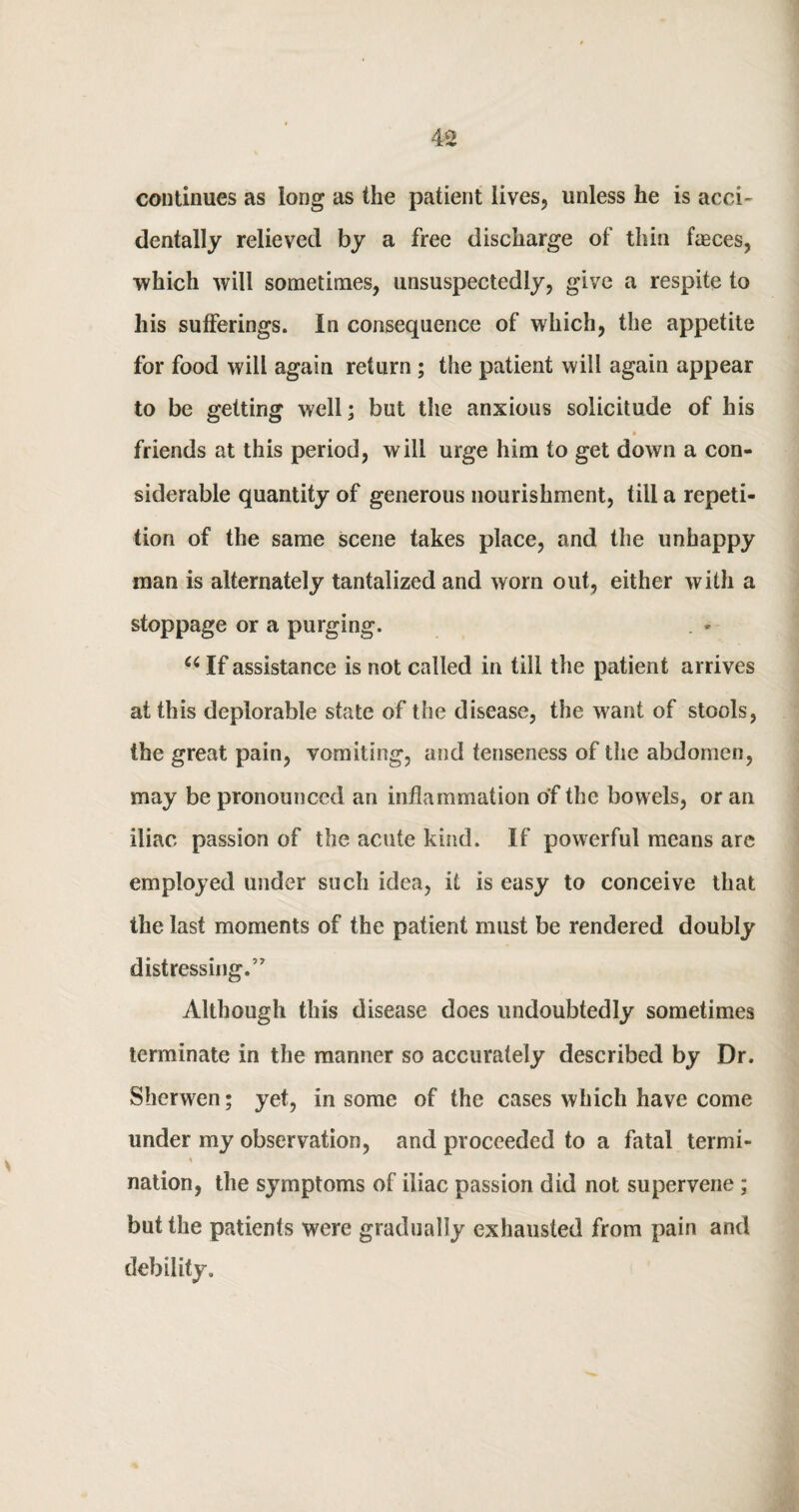 continues as long as the patient lives, unless he is acci¬ dentally relieved by a free discharge of thin faeces, •which will sometimes, unsuspectedly, give a respite to his sufferings. In consequence of which, the appetite for food will again return ; the patient will again appear to be getting well; but the anxious solicitude of his friends at this period, will urge him to get down a con¬ siderable quantity of generous nourishment, till a repeti¬ tion of the same scene takes place, and the unhappy man is alternately tantalized and worn out, either with a stoppage or a purging. . - (i If assistance is not called in till the patient arrives at this deplorable state of the disease, the want of stools, the great pain, vomiting, and tenseness of the abdomen, may be pronounced an inflammation of the bowels, or an iliac passion of the acute kind. If powerful means are employed under such idea, it is easy to conceive that the last moments of the patient must be rendered doubly distressing.’7 Although this disease does undoubtedly sometimes terminate in the manner so accurately described by Dr. Shcrwen; yet, in some of the cases which have come under my observation, and proceeded to a fatal termi- t nation, the symptoms of iliac passion did not supervene; but the patients were gradually exhausted from pain and debility.