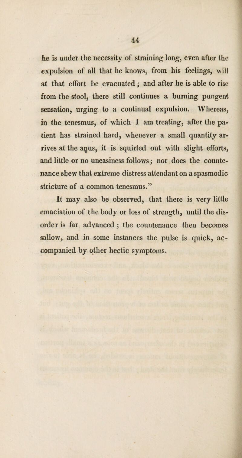 u lie is under the necessity of straining long, even after the expulsion of all that he knows, from his feelings, will at that effort be evacuated; and after he is able to rise from the stool, there still continues a burning pungent sensation, urging to a continual expulsion. Whereas, in the tenesmus, of which I am treating, after the pa¬ tient has strained hard, whenever a small quantity ar¬ rives at the ay us, it is squirted out with slight efforts, and little or no uneasiness follows; nor does the counte¬ nance shew that extreme distress attendant on a spasmodic stricture of a common tenesmus.” It may also be observed, that there is very little emaciation of the body or loss of strength, until the dis¬ order is far advanced ; the countenance then becomes sallow, and in some instances the pulse is quick, ac¬ companied by other hectic symptoms.