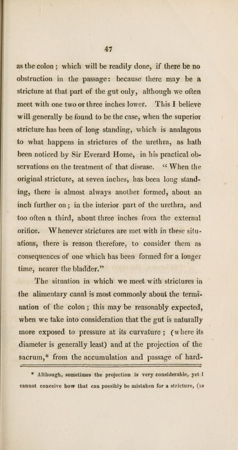 as the colon ; which will be readily done, if there be no obstruction in the passage: because there may be a stricture at that part of the gut only, although we often meet with one two or three inches lower. This I believe will generally be found to be the case, when the superior stricture has been of long standing, which is analagous to what happens in strictures of the urethra, as hath been noticed by Sir Everard Home, in his practical ob¬ servations on the treatment of that disease. u When the original stricture, at seven inches, has been long stand¬ ing, there is almost always another formed, about an inch further on ; in the interior part of the urethra, and too often a third, about three inches from the external orifice. Whenever strictures are met with in these situ¬ ations, there is reason therefore, to consider them as consequences of one which has been formed for a longer time, nearer the bladder.” The situation in which we meet with strictures in the alimentary canal is most commonly about the termi¬ nation of the colon ; this may be reasonably expected, when we take into consideration that the gut is naturally more exposed to pressure at its curvature ; (where its diameter is generally least) and at the projection of the sacrum,* from the accumulation and passage of hard* * Although, sometimes the projection is very considerable, yet I cannot conceive how that can possibly be mistaken for a stricture, (as