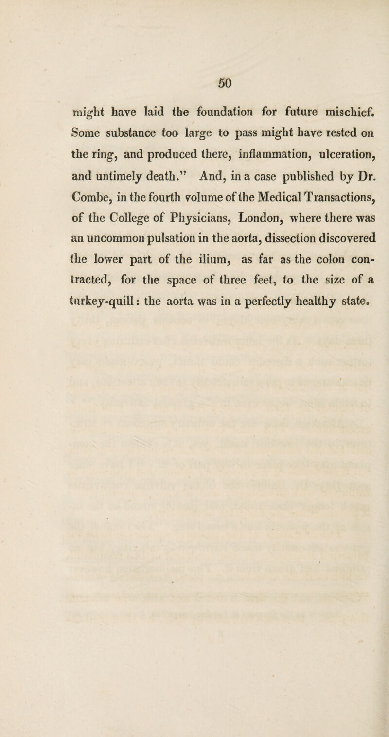 might have laid the foundation for future mischief. Some substance too large to pass might have rested on the ring, and produced there, inflammation, ulceration, and untimely death.” And, in a case published by Dr. Combe, in the fourth volume of the Medical Transactions, of the College of Physicians, London, where there was an uncommon pulsation in the aorta, dissection discovered the lower part of the ilium, as far as the colon con¬ tracted, for the space of three feet, to the size of a turkey-quill: the aorta was in a perfectly healthy state.