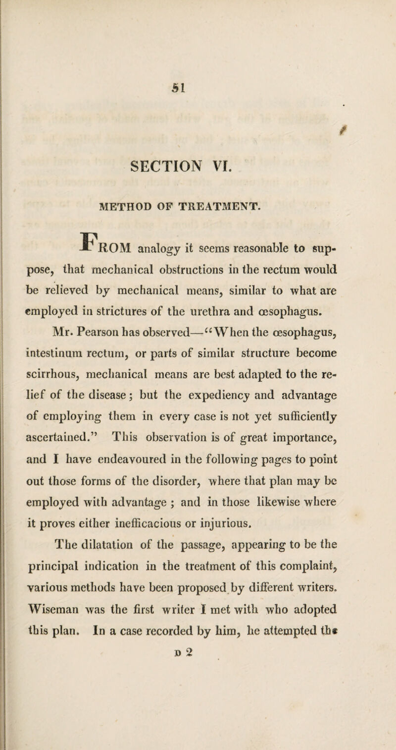 SECTION VI. METHOD OF TREATMENT. From analogy it seems reasonable to sup¬ pose, that mechanical obstructions in the rectum would be relieved by mechanical means, similar to what are employed in strictures of the urethra and oesophagus. Mr. Pearson has observed—“When the oesophagus, intestinum rectum, or parts of similar structure become scirrhous, mechanical means are best adapted to the re¬ lief of the disease; but the expediency and advantage of employing them in every case is not yet sufficiently ascertained.” This observation is of great importance, and I have endeavoured in the following pages to point out those forms of the disorder, where that plan may be employed with advantage ; and in those likewise where it proves either inefficacious or injurious. The dilatation of the passage, appearing to be the principal indication in the treatment of this complaint, various methods have been proposed by different writers. Wiseman was the first writer I met with who adopted this plan. In a case recorded by him, he attempted th« d 2