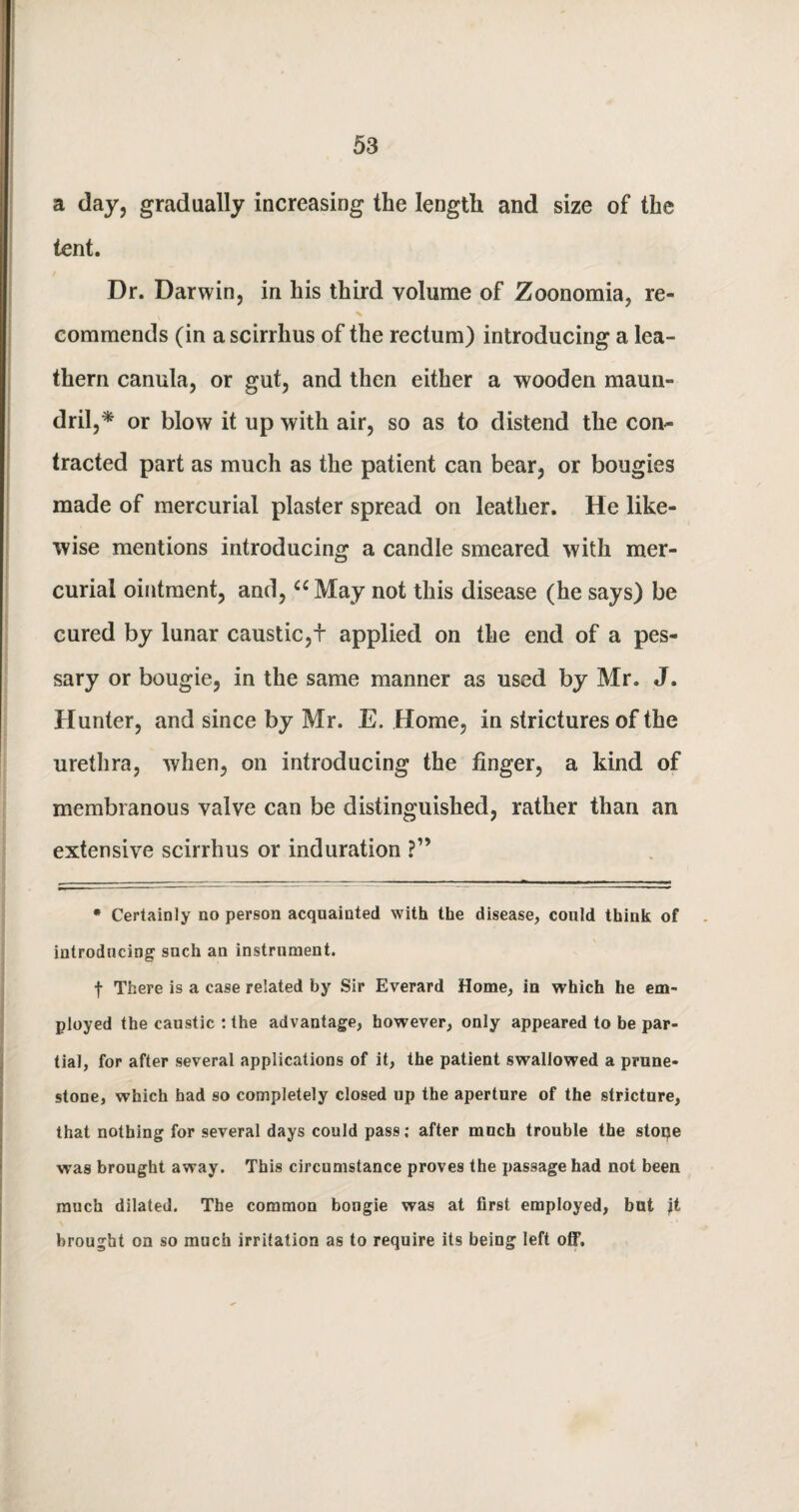 a day, gradually increasing the length and size of the tent. Dr. Darwin, in his third volume of Zoonomia, re¬ commends (in a scirrhus of the rectum) introducing a lea¬ thern canula, or gut, and then either a wooden maun- dril,* or blow it up with air, so as to distend the con~ tracted part as much as the patient can bear, or bougies made of mercurial plaster spread on leather. He like¬ wise mentions introducing a candle smeared with mer¬ curial ointment, and, “May not this disease (he says) be cured by lunar caustic,f applied on the end of a pes¬ sary or bougie, in the same manner as used by Mr. J. Hunter, and since by Mr. E. Home, in strictures of the urethra, when, on introducing the finger, a kind of membranous valve can be distinguished, rather than an extensive scirrhus or induration ?” * Certainly no person acquainted with the disease, could think of introducing snch an instrument. f There is a case related by Sir Everard Home, in which he em¬ ployed the caustic : the advantage, however, only appeared to be par¬ tial, for after several applications of it, the patient swallowed a prune- stone, which had so completely closed up the aperture of the stricture, that nothing for several days could pass; after much trouble the stoije was brought away. This circumstance proves the passage had not been much dilated. The common bougie was at first employed, but jt brought on so much irritation as to require its being left off.