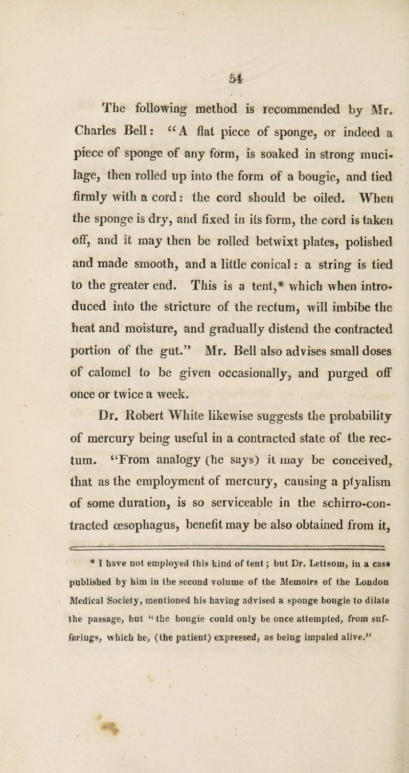 The following method is recommended by Mr. Charles Bell: U A flat piece of sponge, or indeed a piece of sponge of any form, is soaked in strong muci¬ lage, then rolled up into the form of a bougie, and tied firmly with a cord: the cord should be oiled. When the sponge is dry, and fixed in its form, the cord is taken off, and it may then be roiled betwixt plates, polished and made smooth, and a little conical: a string is tied to the greater end. This is a tent,* which when intro¬ duced into the stricture of the rectum, will imbibe the heat and moisture, and gradually distend the contracted portion of the gut.” Mr. Bell also advises small doses of calomel to be given occasionally, and purged off once or twice a week. Dr. Robert White likewise suggests the probability of mercury being useful in a contracted state of the rec¬ tum. “From analogy (he says) it may be conceived, that as the employment of mercury, causing a pfyalism of some duration, is so serviceable in the schirro-con- \ traded oesophagus, benefit may be also obtained from it, * I have not employed this kind of tent; but Dr. Lettsom, in a case published by him in the second volume of the Memoirs of the London Medical Society, mentioned his having advised a sponge bougie to dilate the passage, but “the bougie could only be once attempted, from suf¬ ferings, which he, (the patient) expressed, as being impaled alive.9'