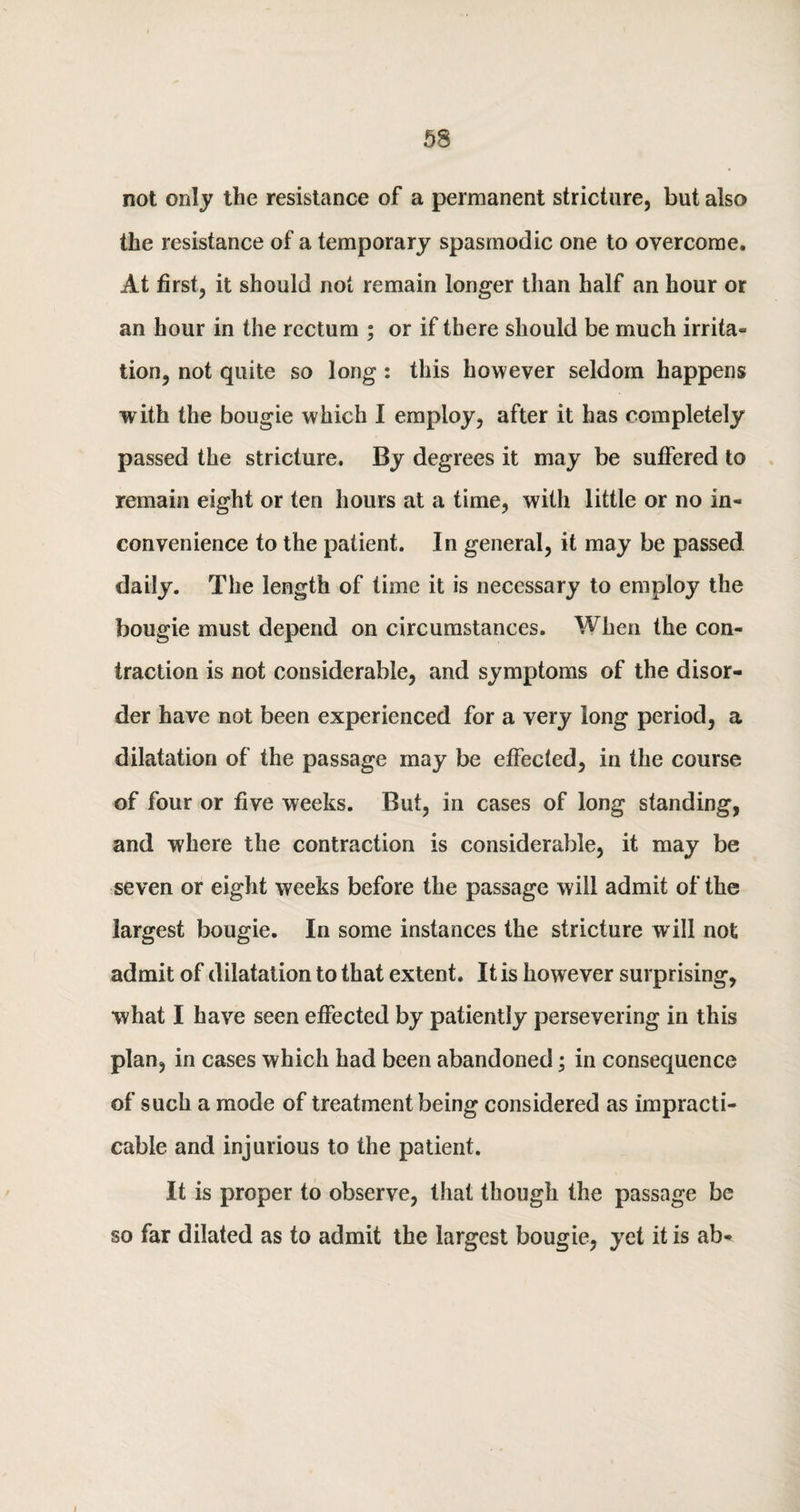 not only the resistance of a permanent stricture, but also the resistance of a temporary spasmodic one to overcome. At first, it should not remain longer than half an hour or an hour in the rectum ; or if there should be much irrita- tion, not quite so long : this however seldom happens with the bougie which I employ, after it has completely passed the stricture. By degrees it may be suffered to remain eight or ten hours at a time, with little or no in¬ convenience to the patient. In general, it may be passed daily. The length of time it is necessary to employ the bougie must depend on circumstances. When the con¬ traction is not considerable, and symptoms of the disor¬ der have not been experienced for a very long period, a dilatation of the passage may be effected, in the course of four or five weeks. But, in cases of long standing, and where the contraction is considerable, it may be seven or eight weeks before the passage will admit of the largest bougie. In some instances the stricture will not admit of dilatation to that extent. It is however surprising, what I have seen effected by patiently persevering in this plan, in cases which had been abandoned; in consequence of such a mode of treatment being considered as impracti¬ cable and injurious to the patient. It is proper to observe, that though the passage be so far dilated as to admit the largest bougie, yet it is ah-