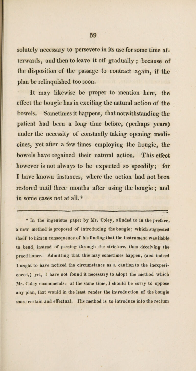 solutely necessary to persevere in its use for some time af¬ terwards, and tben to leave it off gradually ; because of the disposition of the passage to contract again, if the plan be relinquished too soon. It may likewise be proper to mention here, the effect the bougie has in exciting the natural action of the bowels. Sometimes it happens, that notwithstanding the patient had been a long time before, (perhaps years) under the necessity of constantly taking opening medi¬ cines, yet after a few times employing the bougie, the bowels have regained their natural action. This effect however is not always to be expected so speedily; for I have known instances, where the action had not been restored until three months after using the bougie; and in some cases not at all.* * la the ingenious paper by Mr. Coley, allnded to in the preface, a new method is proposed of introducing the bougie; which suggested itself to him in consequence of his finding that the instrument was liable to bend, instead of passing through the stricture, thus deceiving the practitioner. Admitting that this may sometimes happen, (and indeed I ought to have noticed the circumstance as a caution to the inexperi¬ enced,) yet, I have not found it necessary to adopt the method which Mr. Coley recommends: at the same time, I should be sorry to oppose any plan, that would in the least render the introduction of the bougie more certain and effectual. His method is to introduce into the rectum