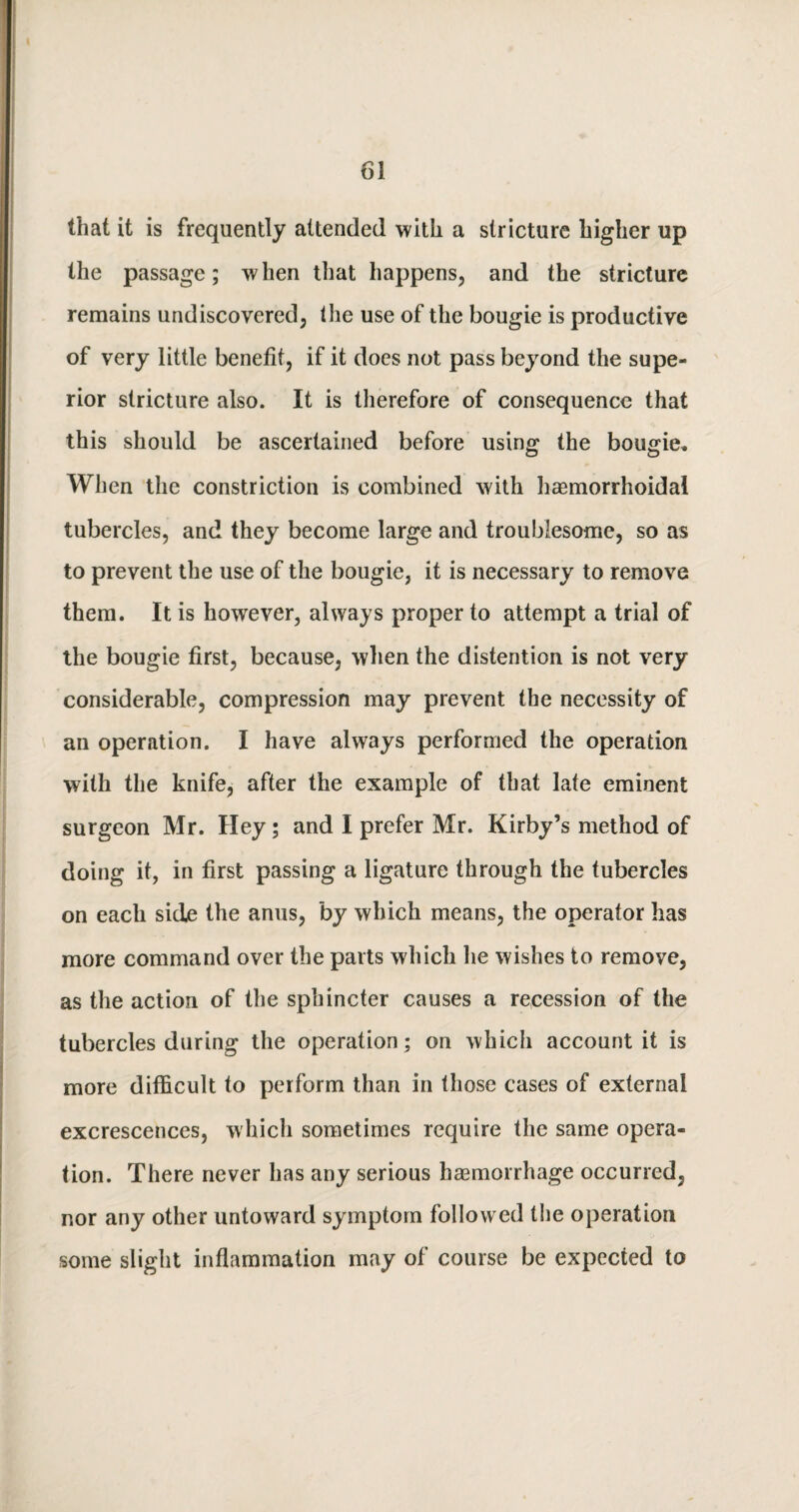 that it is frequently attended with a stricture higher up the passage; when that happens, and the stricture remains undiscovered, the use of the bougie is productive of very little benefit, if it does not pass beyond the supe¬ rior stricture also. It is therefore of consequence that this should be ascertained before using the bougie. When the constriction is combined with haemorrhoidal tubercles, and they become large and troublesome, so as to prevent the use of the bougie, it is necessary to remove them. It is however, always proper to attempt a trial of the bougie first, because, when the distention is not very considerable, compression may prevent the necessity of an operation. I have always performed the operation with the knife, after the example of that late eminent surgeon Mr. Hey; and I prefer Mr. Kirby’s method of doing it, in first passing a ligature through the tubercles on each side the anus, by which means, the operator has more command over the parts which he wishes to remove, as the action of the sphincter causes a recession of the tubercles during the operation; on which account it is more difficult to perform than in those cases of external excrescences, which sometimes require the same opera¬ tion. There never has any serious haemorrhage occurred, nor any other untoward symptom followed the operation some slight inflammation may of course be expected to