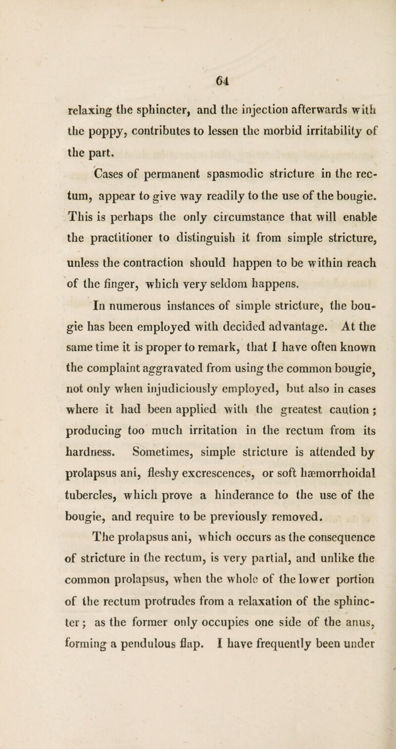 relaxing the sphincter, and the injection afterwards with the poppy, contributes to lessen the morbid irritability of the part. Cases of permanent spasmodic stricture in the rec¬ tum, appear to give way readily to the use of the bougie. This is perhaps the only circumstance that will enable the practitioner to distinguish it from simple stricture, unless the contraction should happen to be within reach of the finger, which very seldom happens. In numerous instances of simple stricture, the bou¬ gie has been employed with decided advantage. At the same time it is proper to remark, that I have often known the complaint aggravated from using the common bougie^ not only when injudiciously employed, but also in cases where it had been applied with the greatest caution; producing too much irritation in the rectum from its hardness. Sometimes, simple stricture is attended by prolapsus ani, fleshy excrescences, or soft haemorrhoidal tubercles, which prove a hinderance to the use of the bougie, and require to be previously removed. The prolapsus ani, which occurs as the consequence of stricture in the rectum, is very partial, and unlike the common prolapsus, when the whole of the lower portion of the rectum protrudes from a relaxation of the sphinc¬ ter ; as the former only occupies one side of the anus, forming a pendulous flap. I have frequently been under