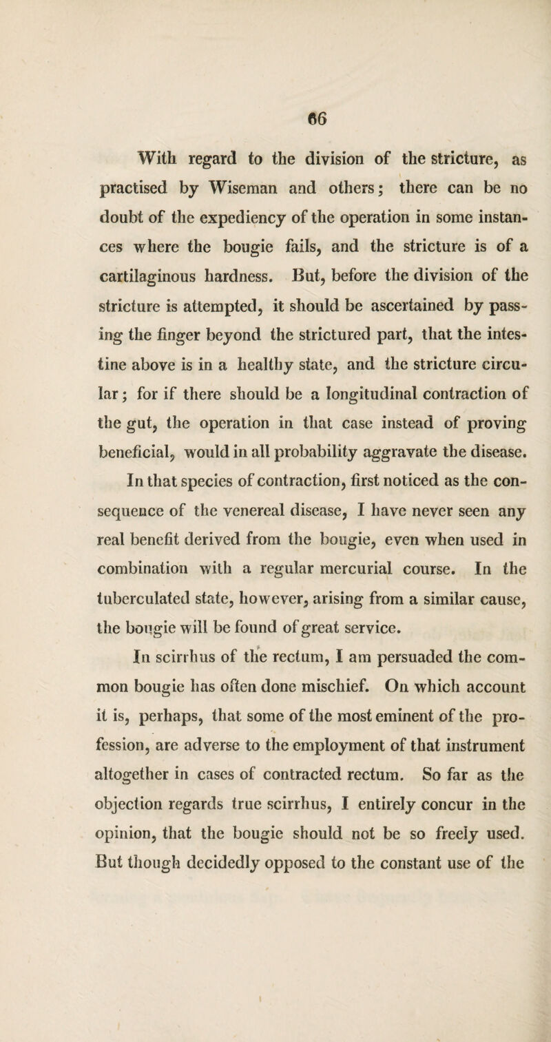 With regard to the division of the stricture, as practised by Wiseman and others; there can be no doubt of the expediency of the operation in some instan¬ ces where the bougie fails, and the stricture is of a cartilaginous hardness. But, before the division of the stricture is attempted, it should be ascertained by pass¬ ing the finger beyond the strictured part, that the intes¬ tine above is in a healthy state, and the stricture circu¬ lar ; for if there should be a longitudinal contraction of the gut, the operation in that case instead of proving beneficial, would in all probability aggravate the disease. In that species of contraction, first noticed as the con¬ sequence of the venereal disease, I have never seen any real benefit derived from the bougie, even when used in combination with a regular mercurial course. In the tuberculated state, however, arising from a similar cause, the bougie will be found of great service. t In scirrhus of the rectum, I am persuaded the com¬ mon bougie has often done mischief. On which account it is, perhaps, that some of the most eminent of the pro¬ fession, are adverse to the employment of that instrument altogether in cases of contracted rectum. So far as the objection regards true scirrhus, I entirely concur in the opinion, that the bougie should not be so freely used. But though decidedly opposed to the constant use of the