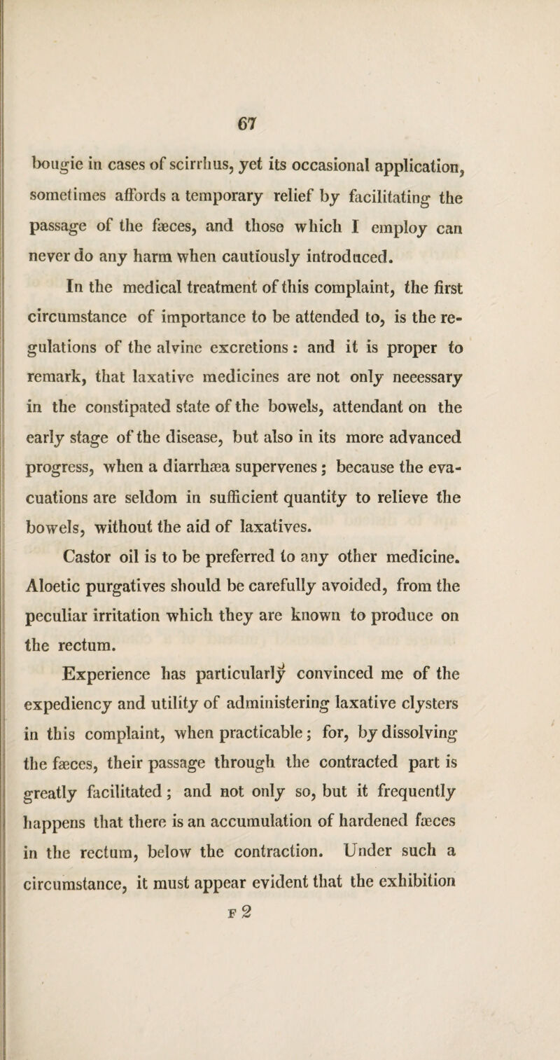 bougie in cases of scirrlius, yet its occasional application, sometimes affords a temporary relief by facilitating the passage of the faeces, and those which I employ can never do any harm when cautiously introduced. In the medical treatment of this complaint, the first circumstance of importance to be attended to, is the re¬ gulations of the alvine excretions: and it is proper to remark, that laxative medicines are not only neeessary in the constipated state of the bowels, attendant on the early stage of the disease, but also in its more advanced progress, when a diarrhaea supervenes; because the eva¬ cuations are seldom in sufficient quantity to relieve the bowels, without the aid of laxatives. Castor oil is to be preferred to any other medicine. Aloetic purgatives should be carefully avoided, from the peculiar irritation which they are known to produce on the rectum. Experience has particularly convinced me of the expediency and utility of administering laxative clysters in this complaint, when practicable; for, by dissolving the faeces, their passage through the contracted part is greatly facilitated; and not only so, but it frequently happens that there is an accumulation of hardened faeces in the rectum, below the contraction. Under such a circumstance, it must appear evident that the exhibition f 2