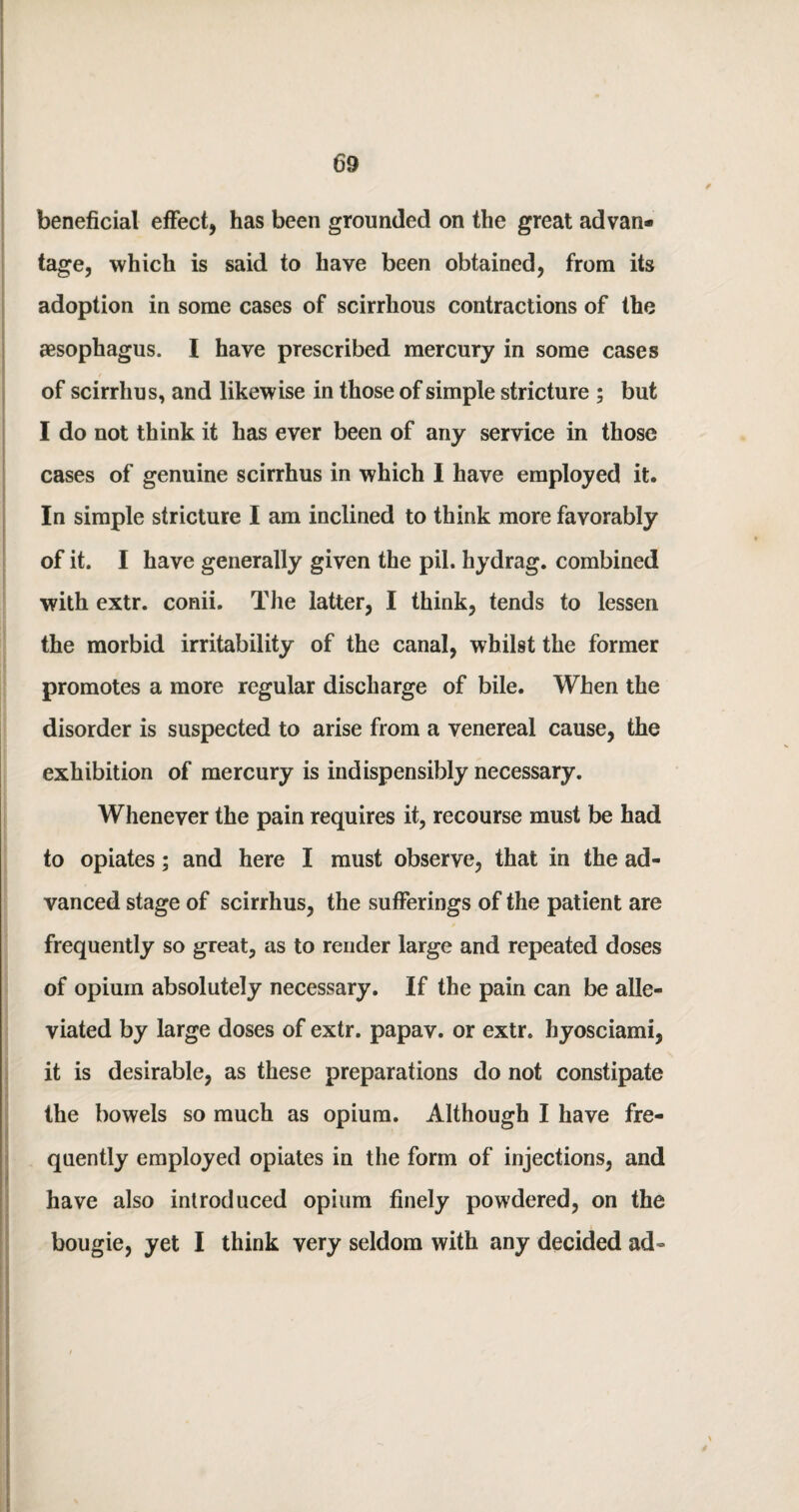 beneficial effect, has been grounded on the great advan¬ tage, which is said to have been obtained, from its adoption in some cases of scirrhous contractions of the aesophagus. I have prescribed mercury in some cases of scirrhus, and likewise in those of simple stricture ; but I do not think it has ever been of any service in those cases of genuine scirrhus in which I have employed it. In simple stricture I am inclined to think more favorably of it. I have generally given the pil. hydrag. combined with extr. conii. The latter, I think, tends to lessen the morbid irritability of the canal, whilst the former promotes a more regular discharge of bile. When the disorder is suspected to arise from a venereal cause, the exhibition of mercury is indispensibly necessary. Whenever the pain requires it, recourse must be had to opiates; and here I must observe, that in the ad¬ vanced stage of scirrhus, the sufferings of the patient are frequently so great, as to render large and repeated doses of opium absolutely necessary. If the pain can be alle¬ viated by large doses of extr. papav. or extr. hyosciami, it is desirable, as these preparations do not constipate the bowels so much as opium. Although I have fre¬ quently employed opiates in the form of injections, and have also introduced opium finely powdered, on the bougie, yet I think very seldom with any decided ad-