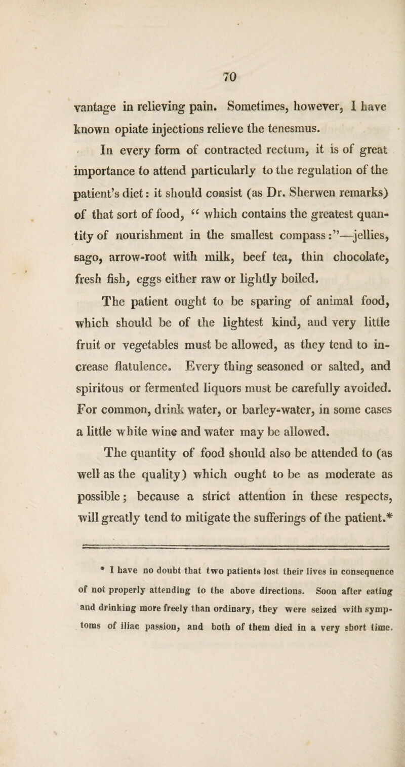 vantage in relieving pain. Sometimes, however, I have known opiate injections relieve the tenesmus. In every form of contracted rectum, it is of great importance to attend particularly to the regulation of the patient’s diet: it should consist (as Dr. Sherwen remarks) of that sort of food, u which contains the greatest quan- tityof nourishment in the smallest compass:”—jellies, sago, arrow-root with milk, beef tea, thin chocolate, fresh fish, eggs either raw or lightly boiled. The patient ought to be sparing of animal food, which should be of the lightest kind, and very little fruit or vegetables must be allowed, as they tend to in¬ crease flatulence. Every thing seasoned or salted, and spiritous or fermented liquors must be carefully avoided. For common, drink water, or barley-water, in some cases a little white wine and water may be allowed. The quantity of food should also be attended to (as well as the quality) which ought to be as moderate as possible; because a strict attention in these respects, will greatly tend to mitigate the sufferings of the patient.* * I have no doubt that two patients lost their lives in consequence of not properly attending to the above directions. Soon after eating and drinking more freely than ordinary, they were seized with symp¬ toms of iliac passion, and both of them died in a very short time.