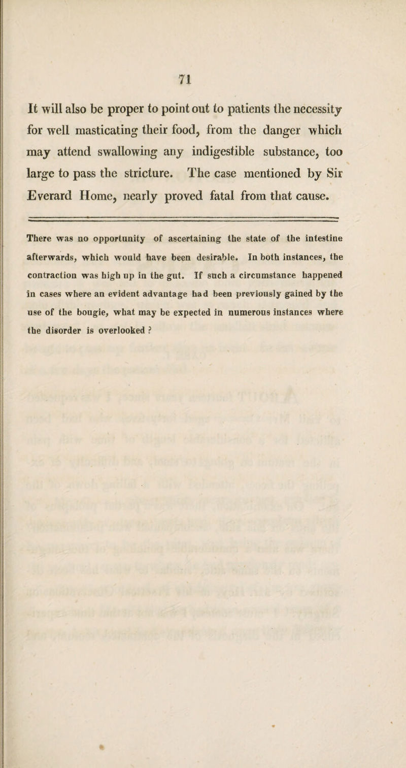 It will also be proper to point out to patients the necessity for well masticating their food, from the danger which may attend swallowing any indigestible substance, too large to pass the stricture. The case mentioned by Sir Everard Home, nearly proved fatal from that cause. There was no opportunity of ascertaining the state of the intestine afterwards, which would have been desirable. In both instances, the contraction was high up in the gut. If such a circumstance happened in cases where an evident advantage had been previously gained by the use of the boogie, what may be expected in numerous instances where the disorder is overlooked ?