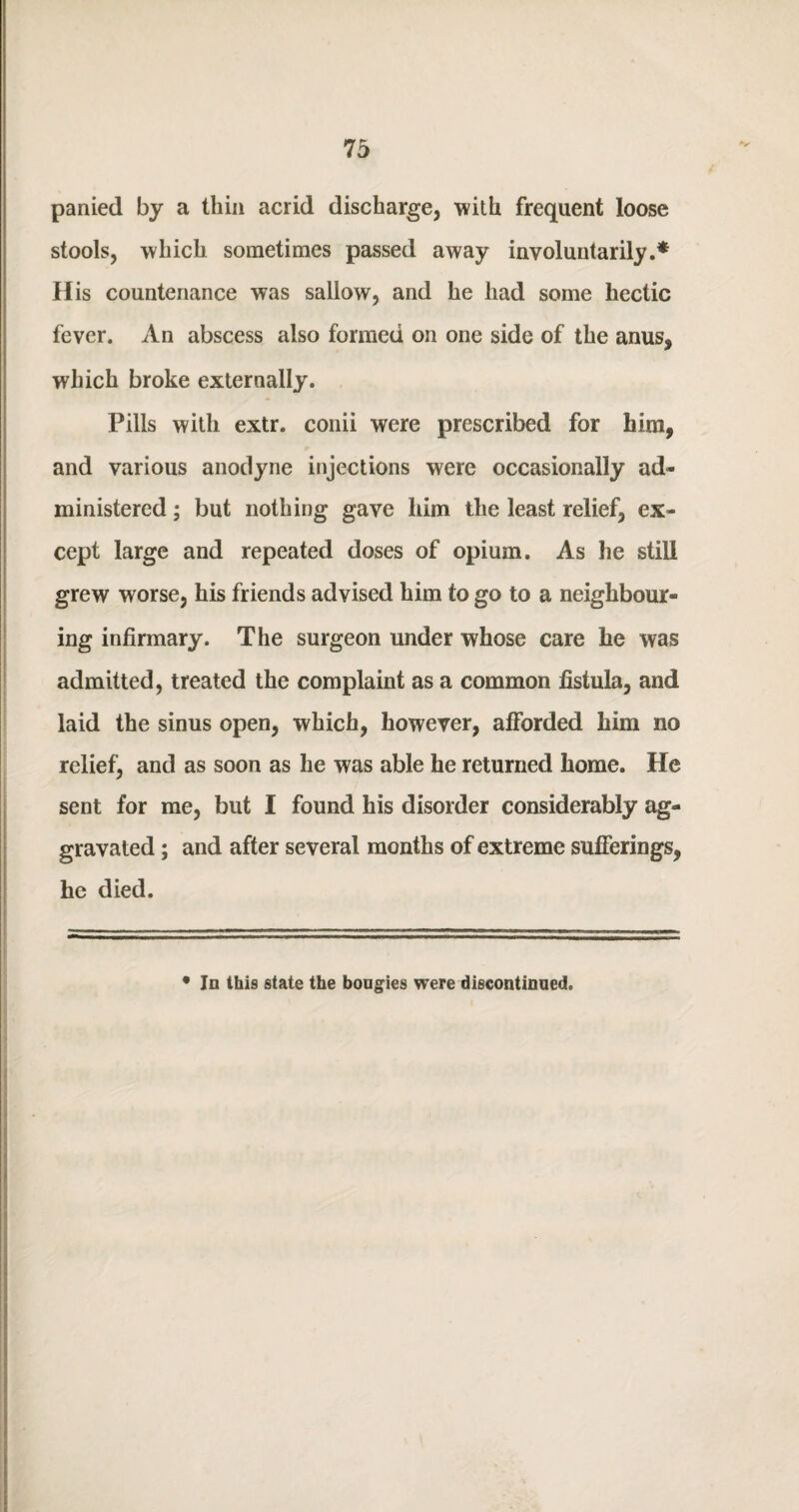 panied by a thin acrid discharge, with frequent loose stools, which sometimes passed away involuntarily.* His countenance was sallow, and he had some hectic fever. An abscess also formed on one side of the anus, which broke externally. Pills with extr. conii were prescribed for him, and various anodyne injections were occasionally ad¬ ministered ; but nothing gave him the least relief, ex¬ cept large and repeated doses of opium. As he still grew worse, his friends advised him to go to a neighbour¬ ing infirmary. The surgeon under whose care he was admitted, treated the complaint as a common fistula, and laid the sinus open, which, however, afforded him no relief, and as soon as he was able he returned home. He sent for me, but I found his disorder considerably ag¬ gravated ; and after several months of extreme sufferings, he died. • In this state the bougies were discontinued.