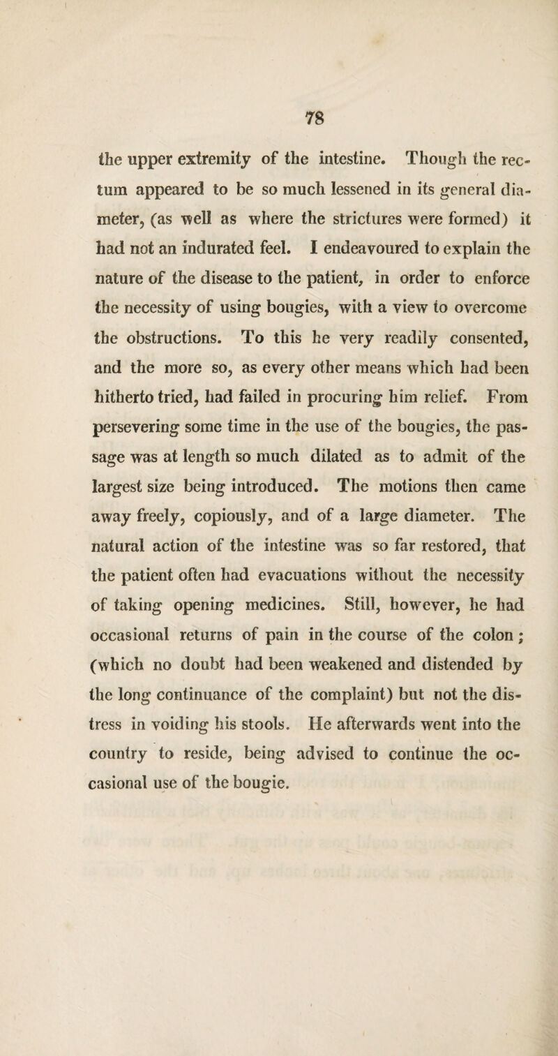 the upper extremity of the intestine. Though the rec¬ tum appeared to be so much lessened in its general dia¬ meter, (as 'well as where the strictures were formed) it had not an indurated feel. I endeavoured to explain the nature of the disease to the patient, in order to enforce the necessity of using bougies, with a view to overcome the obstructions. To this he very readily consented, and the more so, as every other means which had been hitherto tried, had failed in procuring him relief. From persevering some time in the use of the bougies, the pas¬ sage was at length so much dilated as to admit of the largest size being introduced. The motions then came away freely, copiously, and of a large diameter. The natural action of the intestine was so far restored, that the patient often had evacuations without the necessity of taking opening medicines. Still, however, he had occasional returns of pain in the course of the colon; (which no doubt had been weakened and distended by the long continuance of the complaint) but not the dis¬ tress in voiding his stools. He afterwards went into the country to reside, being advised to continue the oc¬ casional use of the bougie.