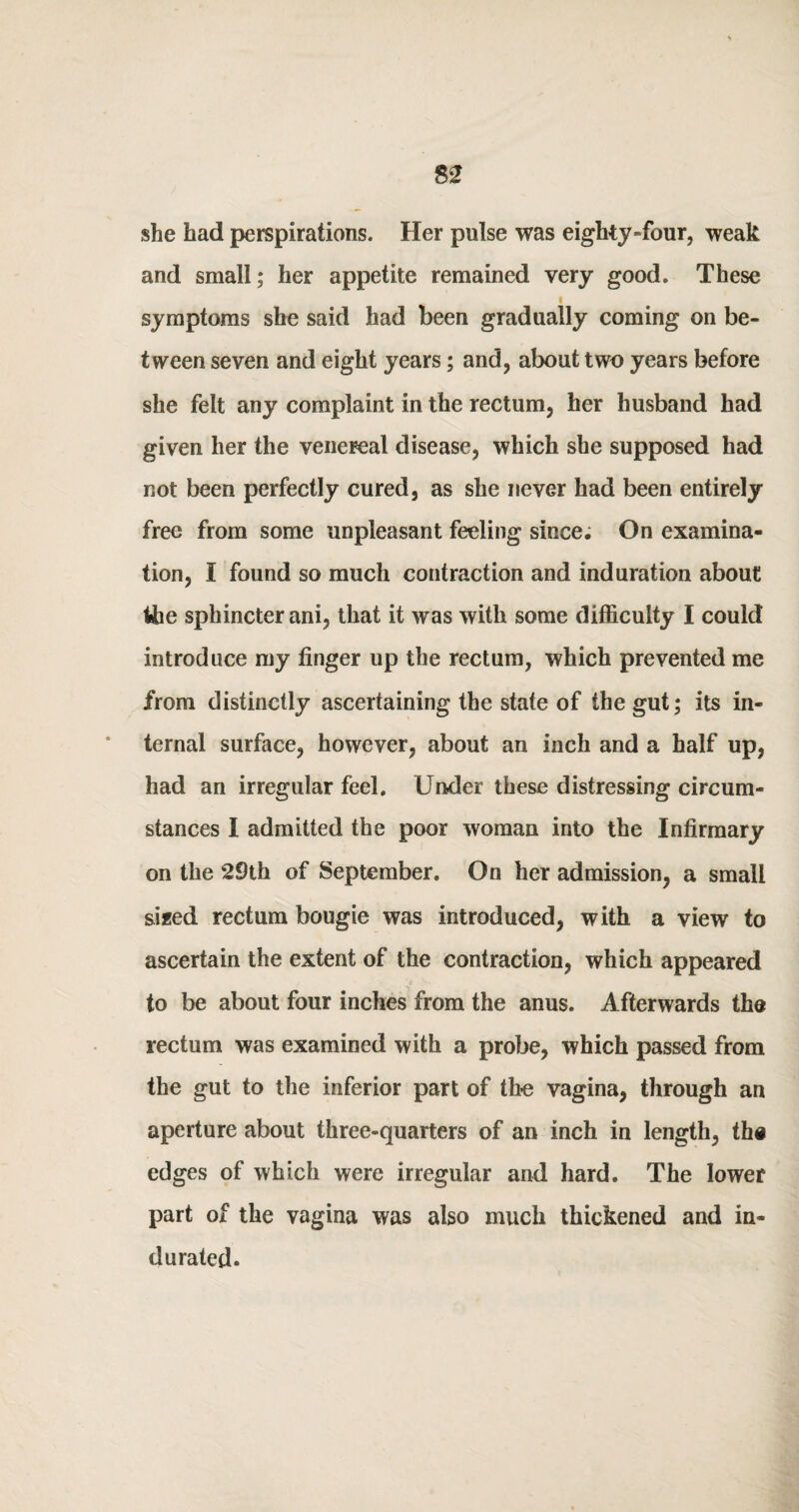 she had perspirations. Her pulse was eighty-four, weak and small; her appetite remained very good. These symptoms she said had been gradually coming on be¬ tween seven and eight years; and, about two years before she felt any complaint in the rectum, her husband had given her the venereal disease, which she supposed had not been perfectly cured, as she never had been entirely free from some unpleasant feeling since; On examina¬ tion, I found so much contraction and induration about the sphincter ani, that it was with some difficulty I could introduce my finger up the rectum, which prevented me from distinctly ascertaining the state of the gut; its in¬ ternal surface, however, about an inch and a half up, had an irregular feel. Under these distressing circum¬ stances I admitted the poor woman into the Infirmary on the 29th of September. On her admission, a small sized rectum bougie was introduced, with a view to ascertain the extent of the contraction, which appeared to be about four inches from the anus. Afterwards the rectum was examined with a probe, which passed from the gut to the inferior part of the vagina, through an aperture about three-quarters of an inch in length, the edges of which were irregular and hard. The lower part of the vagina was also much thickened and in¬ durated.