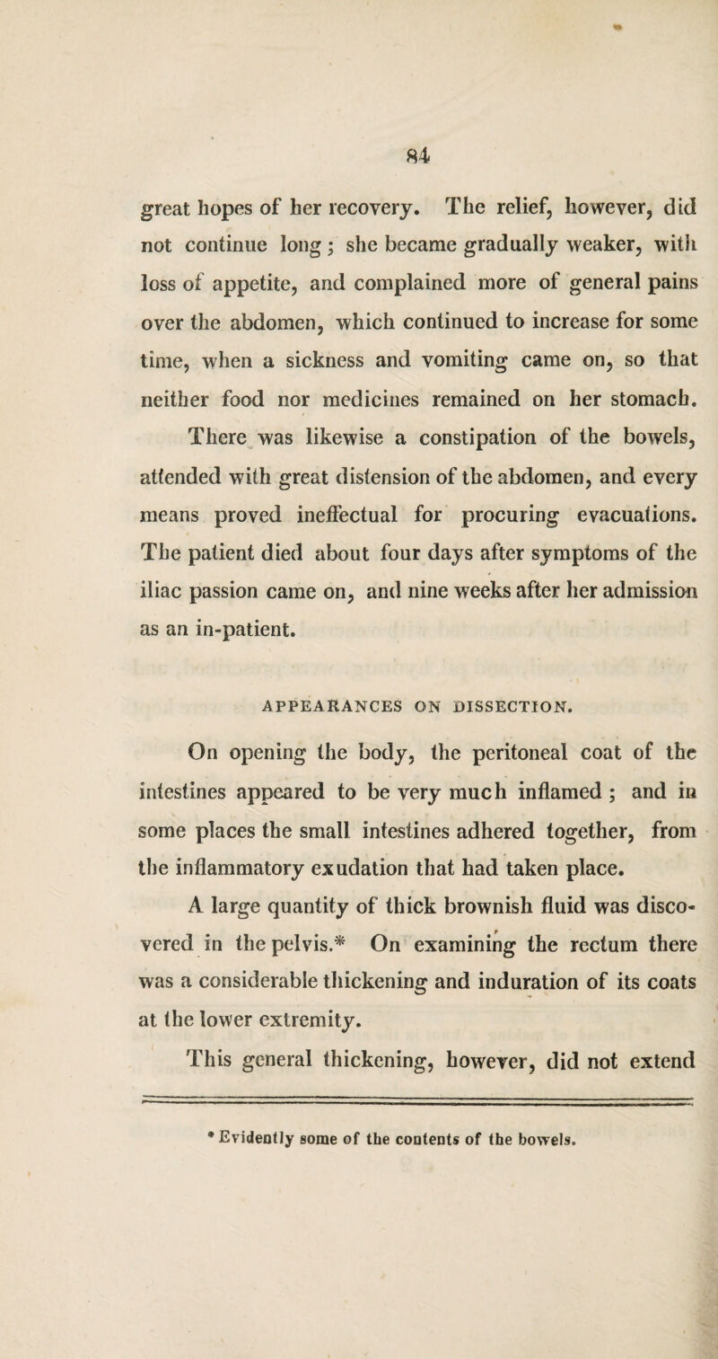 great hopes of her recovery. The relief, however, did not continue long; she became gradually weaker, with loss of appetite, and complained more of general pains over the abdomen, which continued to increase for some time, when a sickness and vomiting came on, so that neither food nor medicines remained on her stomach. There was likewise a constipation of the bowels, attended with great distension of the abdomen, and every means proved ineffectual for procuring evacuations. The patient died about four days after symptoms of the iliac passion came on, and nine weeks after her admission as an in-patient. APPEARANCES ON DISSECTION. On opening the body, the peritoneal coat of the intestines appeared to be very much inflamed ; and in some places the small intestines adhered together, from the inflammatory exudation that had taken place. A large quantity of thick brownish fluid was disco¬ vered in the pelvis.* On examining the rectum there was a considerable thickening and induration of its coats at the lower extremity. This general thickening, however, did not extend • Evidently some of the contents of the bowels.