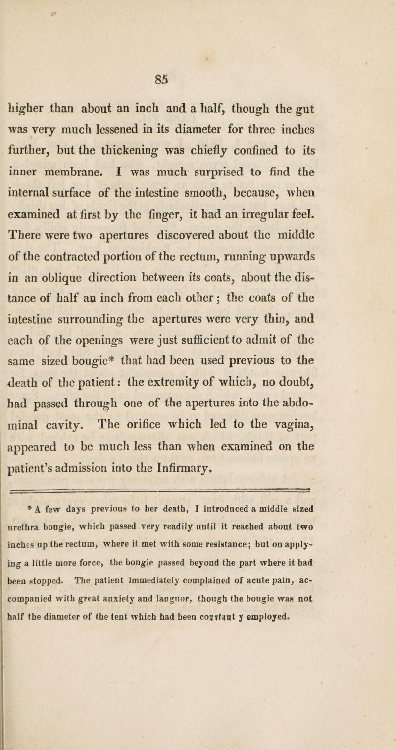higher than about an inch and a half, though the gut was very much lessened in its diameter for three inches further, but the thickening was chiefly confined to its inner membrane. I was much surprised to find the internal surface of the intestine smooth, because, when examined at first by the finger, it had an irregular feel. There were two apertures discovered about the middle of the contracted portion of the rectum, running upwards in an oblique direction between its coats, about the dis¬ tance of half an inch from each other; the coats of the intestine surrounding the apertures were very thin, and each of the openings were just sufficient to admit of the same sized bougie* that had been used previous to the death of the patient: the extremity of which, no doubt, had passed through one of the apertures into the abdo¬ minal cavity. The orifice which led to the vagina, appeared to be much less than when examined on the patient’s admission into the Infirmary. * A few days previous to her death, I introduced a middle sized urethra bougie, which passed very readiiy until it reached about two inches up the rectum, where it met with some resistance; but on apply¬ ing a little more force, the bougie passed beyond the part where it had been stopped. The patient immediately complained of acute pain, ac¬ companied with great anxiety and languor, though the bougie was not half the diameter of the tent which had been cotjsNqt y employed.