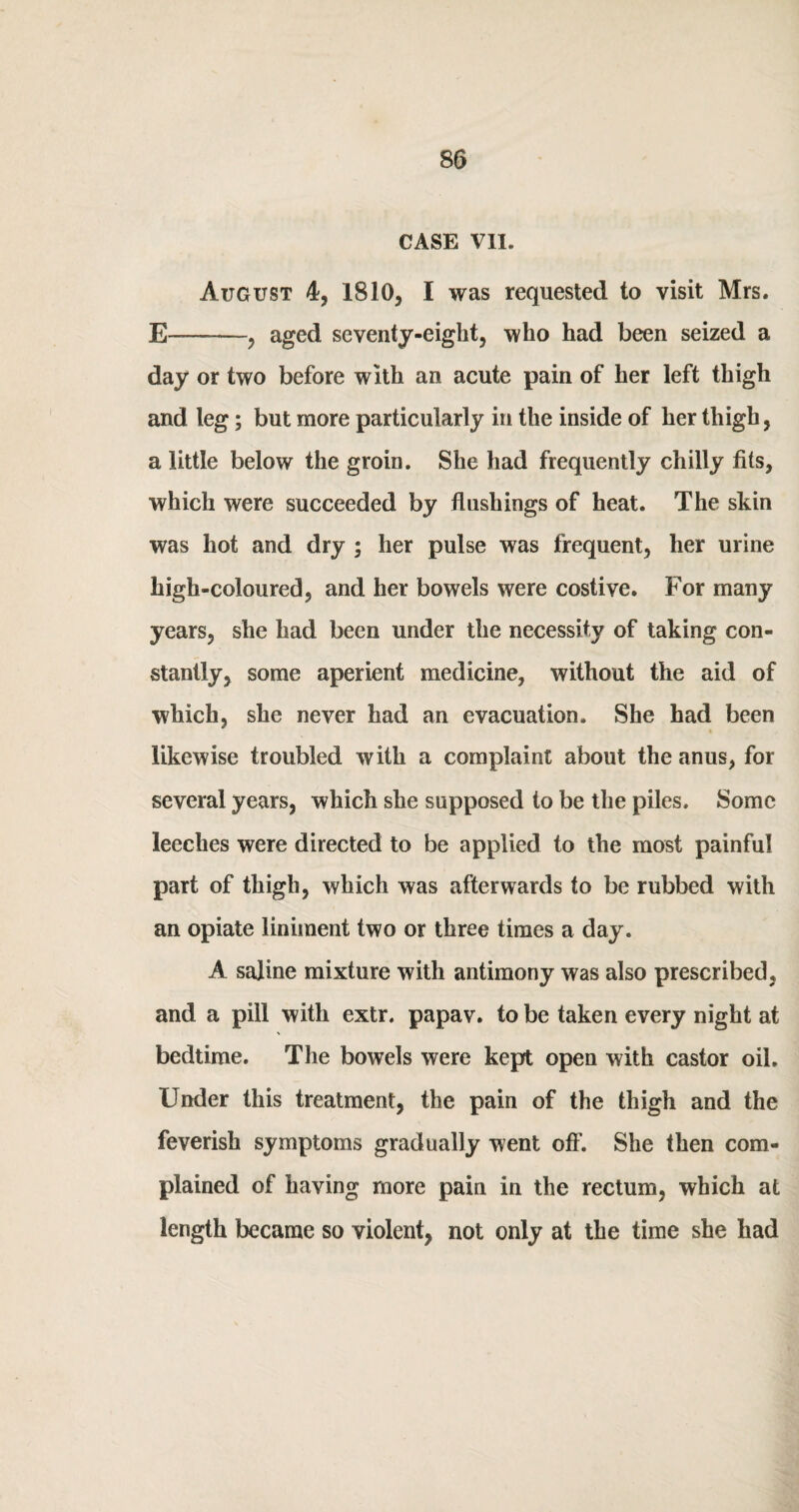 CASE VII. August 4, 1810, I was requested to visit Mrs. E--, aged seventy-eight, who had been seized a day or two before with an acute pain of her left thigh and leg; but more particularly in the inside of her thigh, a little below the groin. She had frequently chilly fits, which were succeeded by flushings of heat. The skin was hot and dry ; her pulse was frequent, her urine high-coloured, and her bowels were costive. For many years, she had been under the necessity of taking con¬ stantly, some aperient medicine, without the aid of which, she never had an evacuation. She had been likewise troubled with a complaint about the anus, for several years, which she supposed to be the piles. Some leeches were directed to be applied to the most painful part of thigh, which was afterwards to be rubbed with an opiate liniment two or three times a day. A saline mixture with antimony was also prescribed, and a pill with extr. papav. to be taken every night at bedtime. The bowels were kept open with castor oil. Under this treatment, the pain of the thigh and the feverish symptoms gradually went off. She then com¬ plained of having more pain in the rectum, which at length became so violent, not only at the time she had