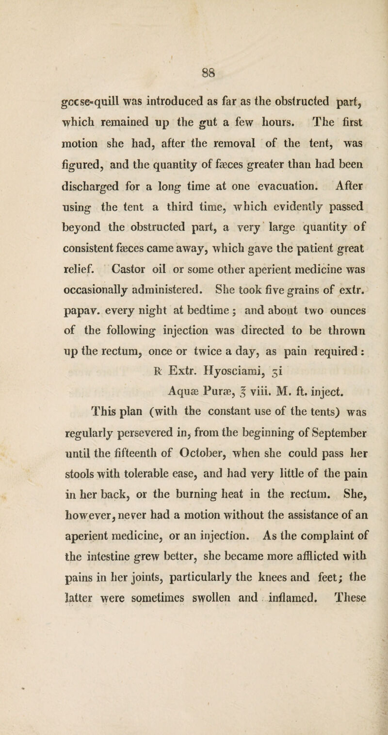 f 88 gccse*quill was introduced as far as the obstructed part, which remained up the gut a few hours. The first motion she had, after the removal of the tent, was figured, and the quantity of faeces greater than had been discharged for a long time at one evacuation. After using the tent a third time, which evidently passed beyond the obstructed part, a very large quantity of consistent faeces came away, which gave the patient great relief. Castor oil or some other aperient medicine was occasionally administered. She took five grains of extr. papav. every night at bedtime ; and about two ounces of the following injection was directed to be thrown up the rectum, once or twice a day, as pain required : R Extr. Hyosciami, 5i Aquae Purae, J viii. M. ft. inject. This plan (with the constant use of the tents) was regularly persevered in, from the beginning of September until the fifteenth of October, when she could pass her stools with tolerable ease, and had very little of the pain ■ 'N in her back, or the burning heat in the rectum. She, however, never had a motion without the assistance of an aperient medicine, or an injection. As the complaint of the intestine grew better, she became more afflicted with pains in her joints, particularly the knees and feet; the latter were sometimes swollen and inflamed. These