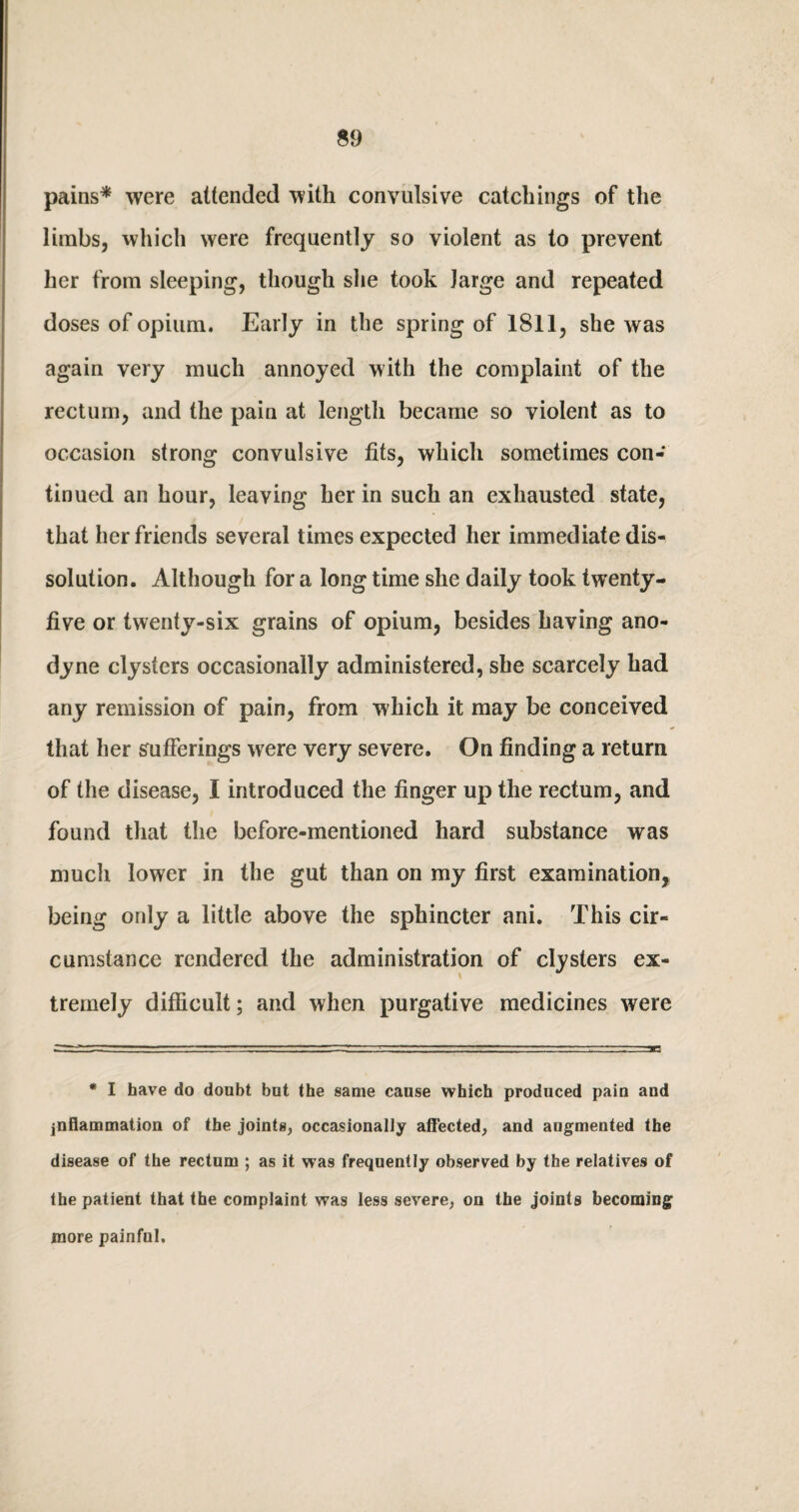 pains* were attended with convulsive catchings of the limbs, which were frequently so violent as to prevent her from sleeping, though she took large and repeated doses of opium. Early in the spring of 1811, she was again very much annoyed with the complaint of the rectum, and the pain at length became so violent as to occasion strong convulsive fits, which sometimes con¬ tinued an hour, leaving her in such an exhausted state, that her friends several times expected her immediate dis¬ solution. Although for a long time she daily took twenty- five or twenty-six grains of opium, besides having ano¬ dyne clysters occasionally administered, she scarcely had any remission of pain, from which it may be conceived that her sufferings were very severe. On finding a return of the disease, I introduced the finger up the rectum, and found that the before-mentioned hard substance was much lower in the gut than on my first examination, being only a little above the sphincter ani. This cir¬ cumstance rendered the administration of clysters ex¬ tremely difficult; and when purgative medicines were * I have do doubt but the same cause which produced pain and inflammation of the joints, occasionally affected, and augmented the disease of the rectum ; as it was frequently observed by the relatives of the patient that the complaint was less severe, on the joints becoming more painful.