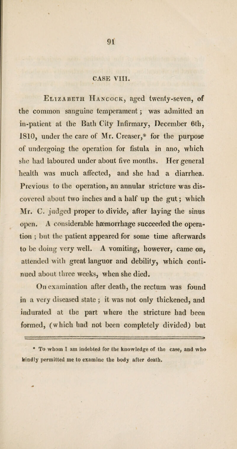 CASE VIII. 4 Elizabeth Hancock, aged twenty-seven, of the common sanguine temperament; was admitted an in-patient at the Bath City Infirmary, December 6th, 1810, under the care of Mr. Creaser,* for the purpose of undergoing the operation for fistula in ano, which she had laboured under about five months. Her general health was much affected, and she had a diarrhea. Previous to the operation, an annular stricture was dis¬ covered about two inches and a half up the gut; which Mr. C. judged proper to divide, after laying the sinus open. A considerable haemorrhage succeeded the opera¬ tion ; but the patient appeared for some time afterwards to be doing very well. A vomiting, however, came on, attended with great languor and debility, which conti¬ nued about three weeks, when she died. On examination after death, the rectum was found in a very diseased state ; it was not only thickened, and indurated at the part where the stricture had been formed, (which had not been completely divided) but • To whom I am indebted for the knowledge of the case, and who kindly permitted me to examine the body after death.