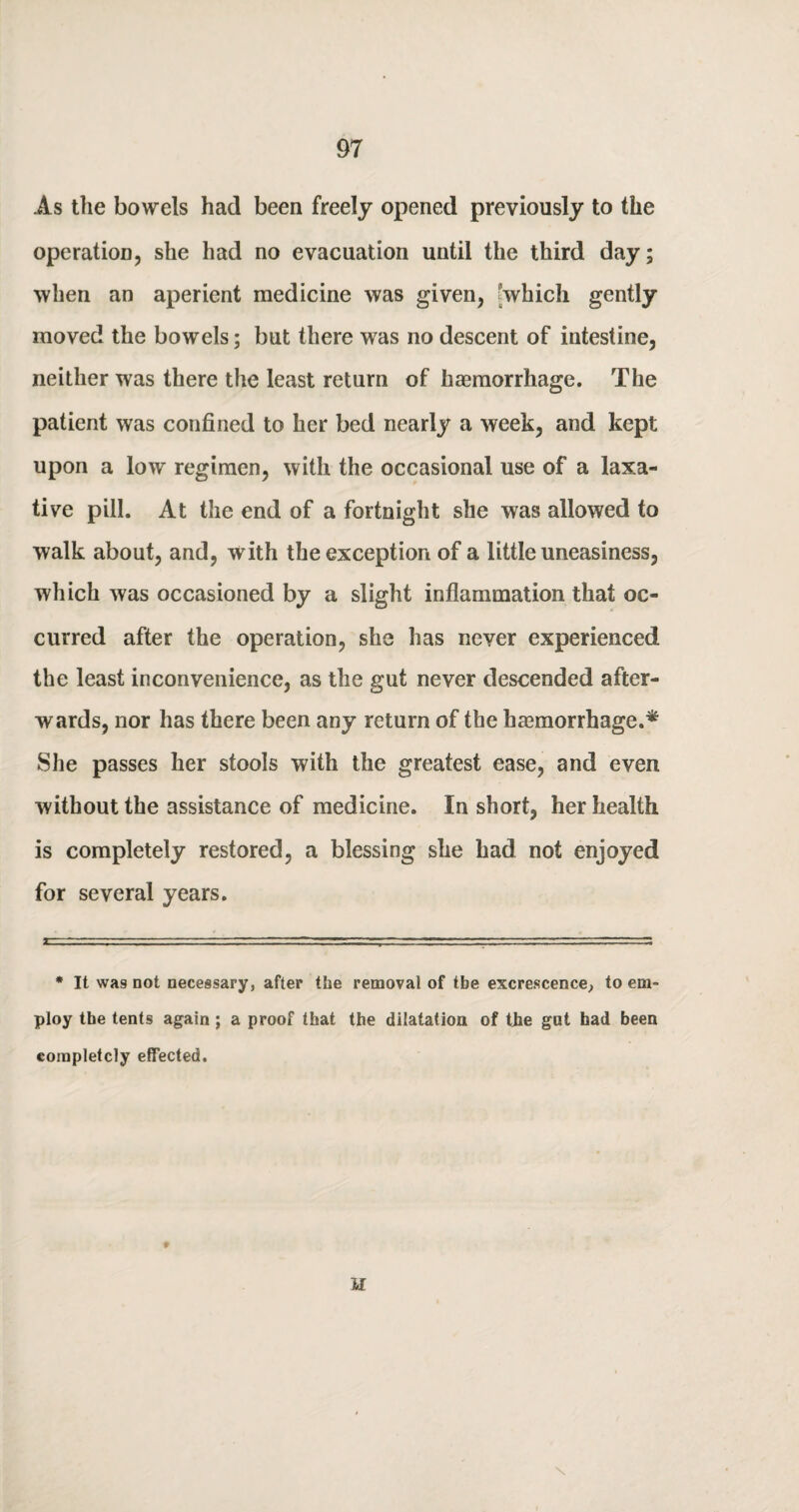 As the bowels had been freely opened previously to the operation, she had no evacuation until the third day; when an aperient medicine was given, which gently moved the bowels; but there was no descent of intestine, neither was there the least return of haemorrhage. The patient was confined to her bed nearly a week, and kept upon a low regimen, with the occasional use of a laxa¬ tive pill. At the end of a fortnight she was allowed to walk about, and, with the exception of a little uneasiness, which was occasioned by a slight inflammation that oc¬ curred after the operation, she has never experienced the least inconvenience, as the gut never descended after¬ wards, nor has there been any return of the haemorrhage.* She passes her stools with the greatest ease, and even without the assistance of medicine. In short, her health is completely restored, a blessing she had not enjoyed for several years. * It was not necessary, after the removal of tbe excrescence, to em¬ ploy the tents again; a proof that the dilatation of the got had been completely effected. H